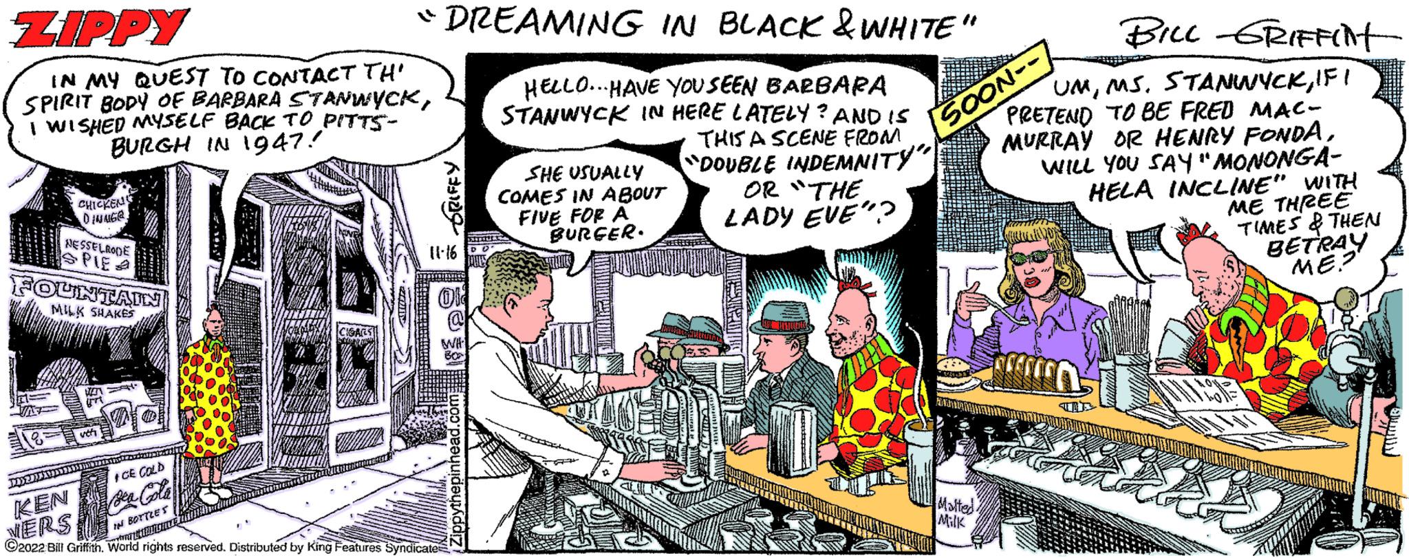 Art OCR: ZIPPY IN MY QUEST TO CONTACT TH' SPIRIT BODY OF BARBARA STANWYCKI WISHED MYSELF BACK TO PITTS- BURGH IN 1947! CHICKEN DINNG@ NESSELRODE FOUNTAIN MILK SHAKES ??????????? KEN VERS vet ICE COLD "DREAMING IN BLACK & WHITE" HELLO... HAVE YOU SEEN BARBARA STANWYCK IN HERE LATELY? AND IS THIS A SCENE FROM "DOUBLE INDEMNITY" OR "THE LADY EVE"? IN BOTTLES F#FFOT A 11-16 ?2022 Bill Griffith. World rights reserved. Distributed by King Features Syndicate anche WH BOX Zippythepinhead.com SHE USUALLY COMES IN ABOUT FIVE FOR A BURGER. BILL GRIFFINT UMIF I PRETEND TO BE FRED MAC- MURRAY OR HENRY FONDAWILL YOU SAY "MONONGA- HELA INCLINE" WITH SOON- Malted Milk ME THREE TIMES & THEN BETRAY ME? ZIPPY IN MY QUEST TO CONTACT TH ' SPIRIT BODY OF BARBARA STANWYCKI WISHED MYSELF BACK TO PITTS BURGH IN 1947 ! CHICKEN DINNG @ NESSELRODE FOUNTAIN MILK SHAKES ??????????? KEN VERS vet ICE COLD " DREAMING IN BLACK & WHITE " HELLO ... HAVE YOU SEEN BARBARA STANWYCK IN HERE LATELY ? AND IS THIS A SCENE FROM " DOUBLE INDEMNITY " OR " THE LADY EVE " ? IN BOTTLES F # FFOT A 11-16 ?2022 Bill Griffith . World rights reserved . Distributed by King Features Syndicate anche WH BOX Zippythepinhead.com SHE USUALLY COMES IN ABOUT FIVE FOR A BURGER . BILL GRIFFINT UMMS . STANWYCKIF I PRETEND TO BE FRED MAC MURRAY OR HENRY FONDAWILL YOU SAY " MONONGA HELA INCLINE " WITH SOON Malted Milk ME THREE TIMES & THEN BETRAY ME ?