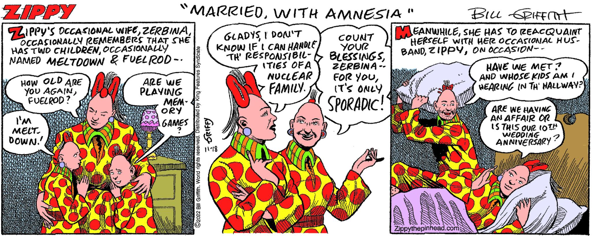 Art OCR: ZIPPY ZIPPY'S OCCASIONAL WIFEOCCASIONALLY REMEMBERS THAT SHE HAS TWO CHILDRENOCCASIONALLY NAMED MELTDOWN & FUEL ROD-. HOW OLD ARE YOU AGAINFUELROD? "MARRIEDWITH AMNESIA" GLADYSI DON'T KNOW IF I CAN HANDLE TH' RESPONSIBIL- ITIES OF A NUCLEAR > FAMILY. I'M MELT. DOWN!! ARE WE PLAYING ?2022 Bill Griffith. World rights reserved. Distributed by King Features Syndicate ORIFFY MEM- ORY GAMES COUNT YOUR BLESSINGSZERBINA. FOR YOUIT'S ONLY SPORADIC!" BILL GRIFFIT JEANWHILESHE HAS TO REACQUAINT HERSELF WITH HER OCCASIONAL HUS- BANDON OCCASION-- Zippythepinhead.com HAVE WE MET? AND WHOSE KIDS AM I HEARING IN TH' HALLWAY? ARE WE HAVING AN AFFAIR OR IS THIS OUR 10TH WEDDING ANNIVERSARY? ZIPPY ZIPPY'S OCCASIONAL WIFEOCCASIONALLY REMEMBERS THAT SHE HAS TWO CHILDRENOCCASIONALLY NAMED MELTDOWN & FUEL ROD- . HOW OLD ARE YOU AGAINFUELROD ? " MARRIEDWITH AMNESIA " GLADYSI DON'T KNOW IF I CAN HANDLE TH ' RESPONSIBIL ITIES OF A NUCLEAR > FAMILY . I'M MELT . DOWN !! ARE WE PLAYING ?2022 Bill Griffith . World rights reserved . Distributed by King Features Syndicate ORIFFY MEM ORY GAMES COUNT YOUR BLESSINGSZERBINA . FOR YOUIT'S ONLY SPORADIC ! " BILL GRIFFIT JEANWHILESHE HAS TO REACQUAINT HERSELF WITH HER OCCASIONAL HUS BANDON OCCASION- Zippythepinhead.com HAVE WE MET ? AND WHOSE KIDS AM I HEARING IN TH ' HALLWAY ? ARE WE HAVING AN AFFAIR OR IS THIS OUR 10TH WEDDING ANNIVERSARY ?