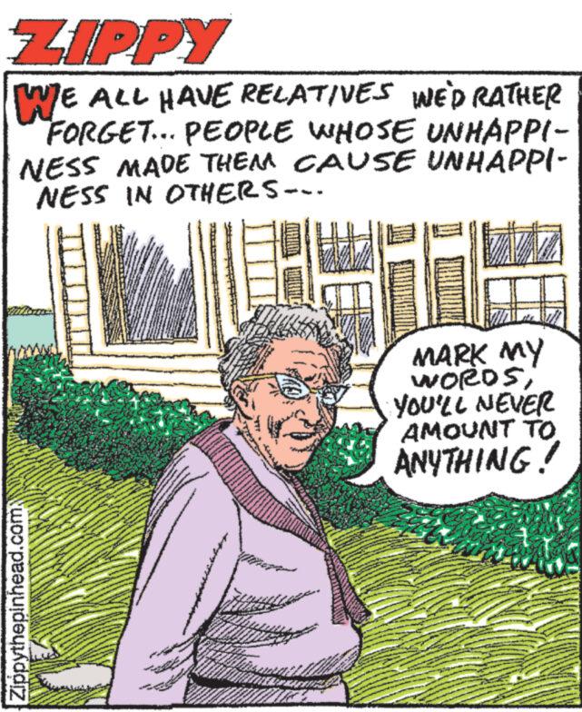 Happy OCR: ZIPPY WE ALL HAVE RELATIVES WE'D RATHER "FORGET... PEOPLE WHOSE UNHAPPI- NESS MADE THEM CAUSE UNHAPPI- NESS IN OTHERS--- Zippythepinhead.com Fac www. www.w A w www. M Berw www. www. HA ww FEB MARK MY WORDSYOU'LL NEVER AMOUNT TO ANYTHING! ZIPPY WE ALL HAVE RELATIVES WE'D RATHER " FORGET ... PEOPLE WHOSE UNHAPPI NESS MADE THEM CAUSE UNHAPPI NESS IN OTHERS --- Zippythepinhead.com Fac www . www.w A w www . M Berw www . www . HA ww FEB MARK MY WORDSYOU'LL NEVER AMOUNT TO ANYTHING !