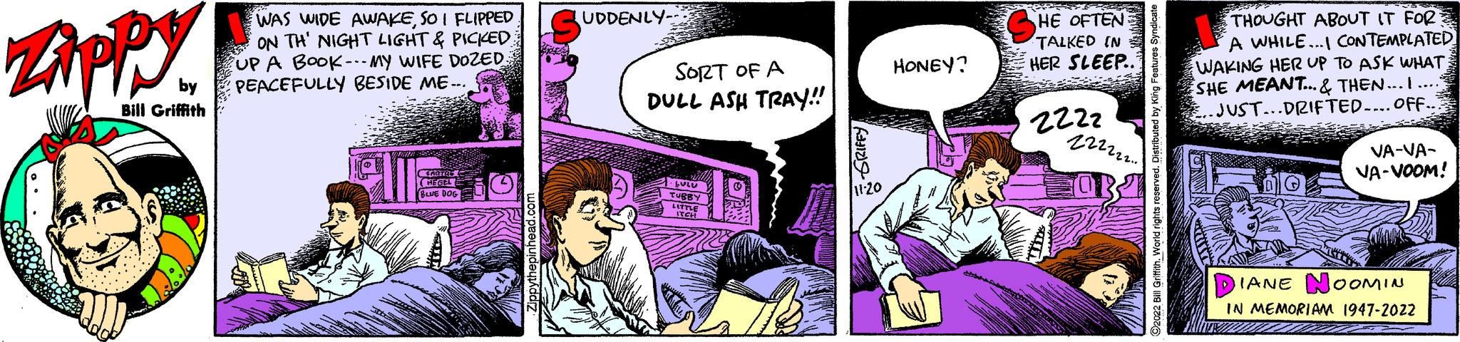 Sharing OCR: Zippy by Bill Griffith WAS WIDE AWAKESO I FLIPPED ON TH' NIGHT LIGHT & PICKED UP A BOOK MY WIFE DOZED: PEACEFULLY BESIDE ME... HOTE HEGEL BLUE DOG Zippythepinhead.com SUDDENLY Fisca SORT OF A DULL ASH TRAY!! bulu TUBB ITCH 11-20 HONEY? HE OFTEN TALKED IN HER SLEEP.. 2222 222222.. OB ?2022 Bill Griffith. World rights reserved. Distributed by King Features Syndicate THOUGHT ABOUT IT FOR A WHILE...I CONTEMPLATED WAKING HER UP TO ASK WHAT. SHE MEANT... & THEN... I..... .JUST...DRIFTED…... OFF.. ONY VA-VA- VA-VOOM! IANE NOOMIN IN MEMORIAM 1947-2022 Zippy by Bill Griffith WAS WIDE AWAKESO I FLIPPED ON TH ' NIGHT LIGHT & PICKED UP A BOOK MY WIFE DOZED : PEACEFULLY BESIDE ME ... HOTE HEGEL BLUE DOG Zippythepinhead.com SUDDENLY Fisca SORT OF A DULL ASH TRAY !! bulu TUBB ITCH 11-20 HONEY ? HE OFTEN TALKED IN HER SLEEP .. 2222 222222 .. OB ?2022 Bill Griffith . World rights reserved . Distributed by King Features Syndicate THOUGHT ABOUT IT FOR A WHILE ... I CONTEMPLATED WAKING HER UP TO ASK WHAT . SHE MEANT ... & THEN ... I ..... .JUST ... DRIFTED … ... OFF .. ONY VA - VA VA - VOOM ! IANE NOOMIN IN MEMORIAM 1947-2022