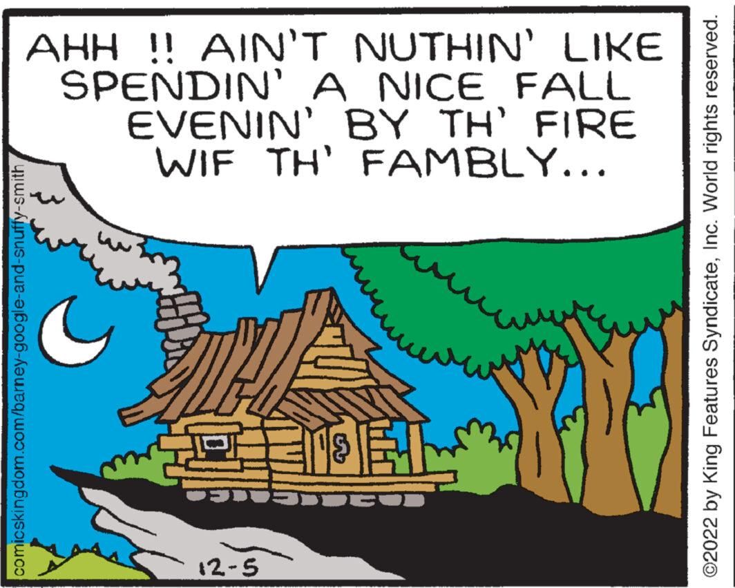 Terrestrial plant OCR: AHH !! AIN'T NUTHIN' LIKE SPENDIN' A NICE FALL EVENIN' BY TH' FIRE WIF TH' FAMBLY... comicskingdom.com/barney-google-and-snuffy-smith PFHXX 12-5 TEL JUEU ©2022 by King Features SyndicateInc. World rights reserved. AHH !! AIN'T NUTHIN ' LIKE SPENDIN ' A NICE FALL EVENIN ' BY TH ' FIRE WIF TH ' FAMBLY ... comicskingdom.com/barney-google-and-snuffy-smith PFHXX 12-5 TEL JUEU © 2022 by King Features SyndicateInc. World rights reserved .