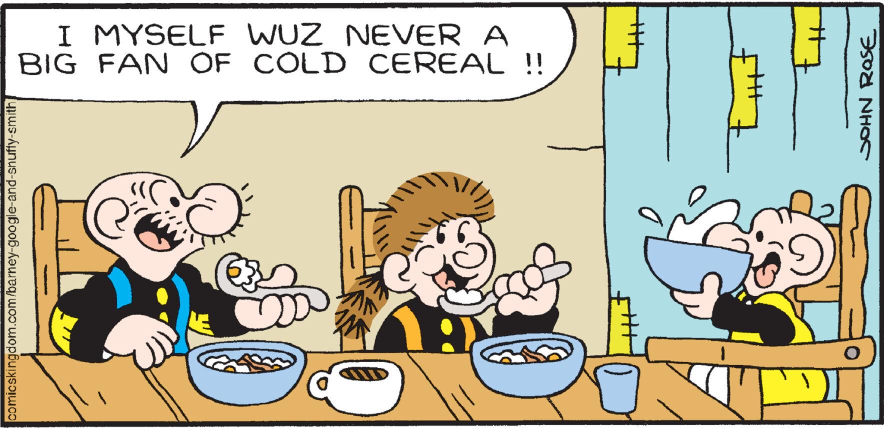 Plate OCR: I MYSELF WUZ NEVER A BIG FAN OF COLD CEREAL !! comicskingdom.com/barney-google-and-snuffy-smith 1 +++ ?? th JOHN ROSE O I MYSELF WUZ NEVER A BIG FAN OF COLD CEREAL !! comicskingdom.com/barney-google-and-snuffy-smith 1 +++ ?? th JOHN ROSE O