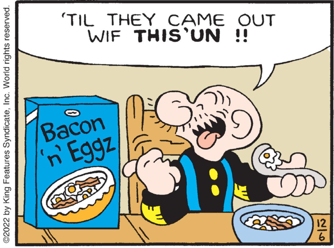 Font OCR: ?2022 by King Features SyndicateInc. World rights reserved. 'TIL THEY CAME OUT WIF THIS'UN !! S Bacon n'Eggz X cca 12 ?2022 by King Features SyndicateInc. World rights reserved . ' TIL THEY CAME OUT WIF THIS'UN !! S Bacon n'Eggz X cca 12