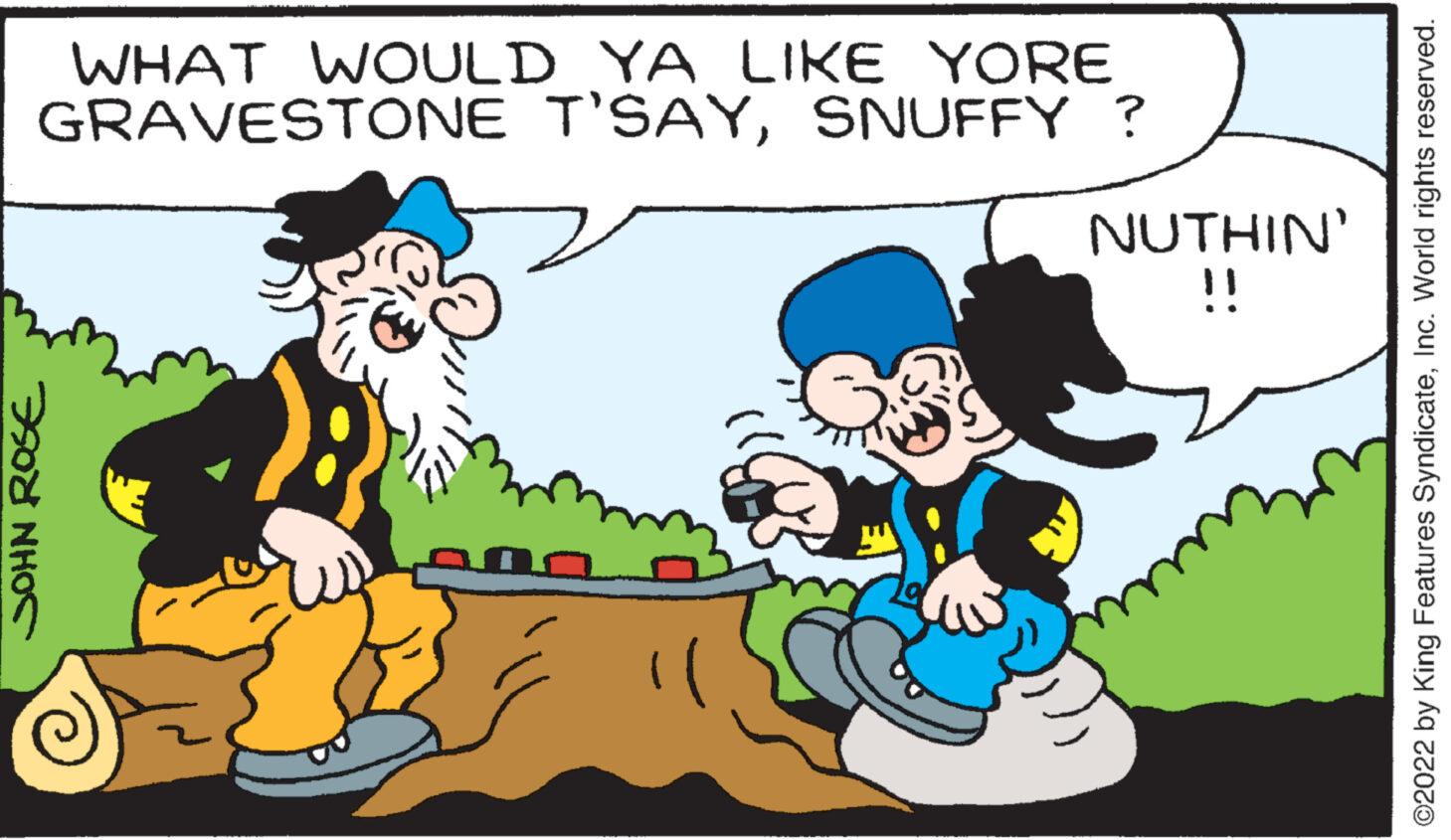 Social group OCR: WHAT WOULD YA LIKE YORE GRAVESTONE T'SAYSNUFFY ? JOHN ROSE TIC a NUTHIN' !! ?2022 by King Features SyndicateInc. World rights reserved. WHAT WOULD YA LIKE YORE GRAVESTONE T'SAYSNUFFY ? JOHN ROSE TIC a NUTHIN ' !! ?2022 by King Features SyndicateInc. World rights reserved .