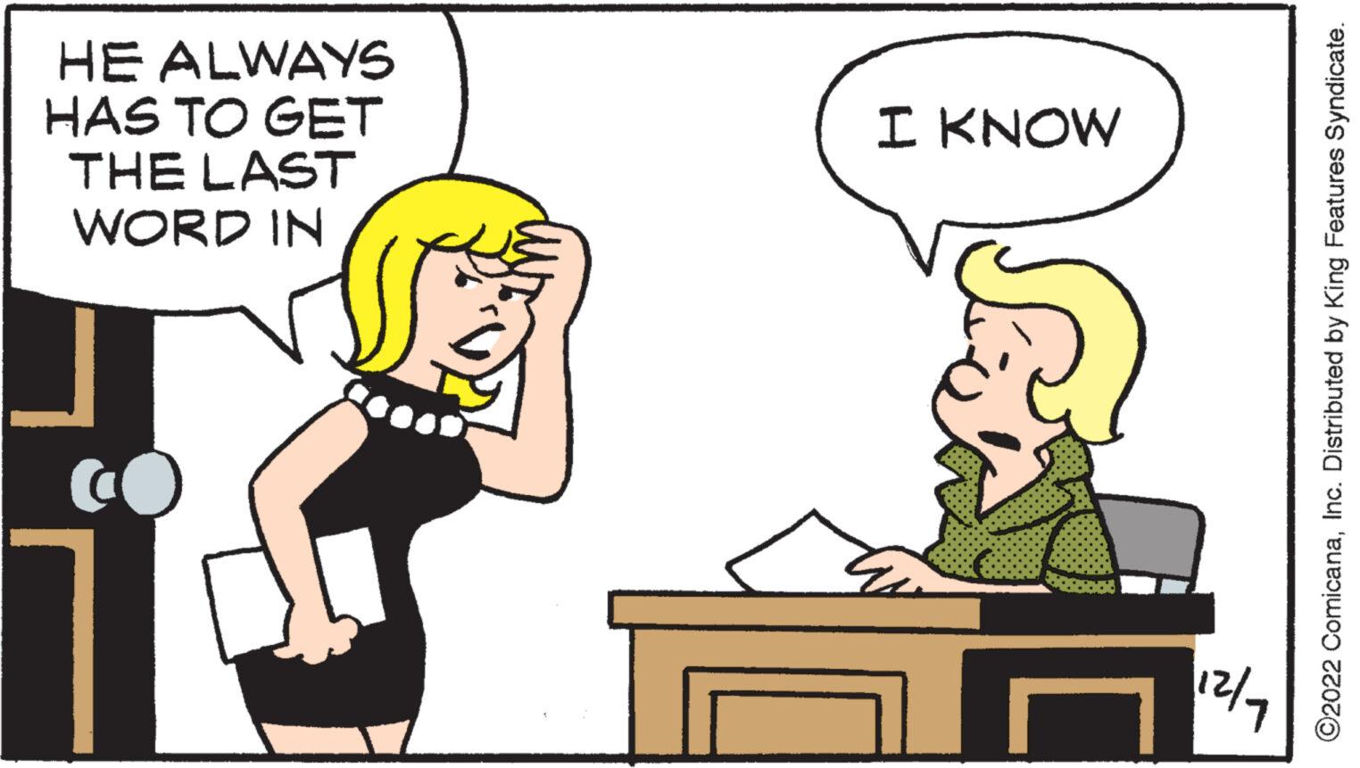 Jaw OCR: HE ALWAYS HAS TO GET THE LAST WORD IN I KNOW 12/7 ?2022 ComicanaInc. Distributed by King Features Syndicate. HE ALWAYS HAS TO GET THE LAST WORD IN I KNOW 12/7 ?2022 ComicanaInc. Distributed by King Features Syndicate .