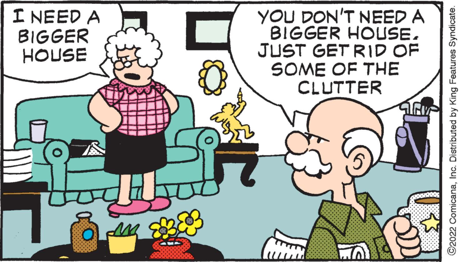 Font OCR: I NEED A BIGGER HOUSE SH O A BE M YOU DON'T NEED A BIGGER HOUSE. JUST GET RID OF SOME OF THE CLUTTER JEV ?2022 ComicanaInc. Distributed by King Features Syndicate. I NEED A BIGGER HOUSE SH O A BE M YOU DON'T NEED A BIGGER HOUSE . JUST GET RID OF SOME OF THE CLUTTER JEV ?2022 ComicanaInc. Distributed by King Features Syndicate .
