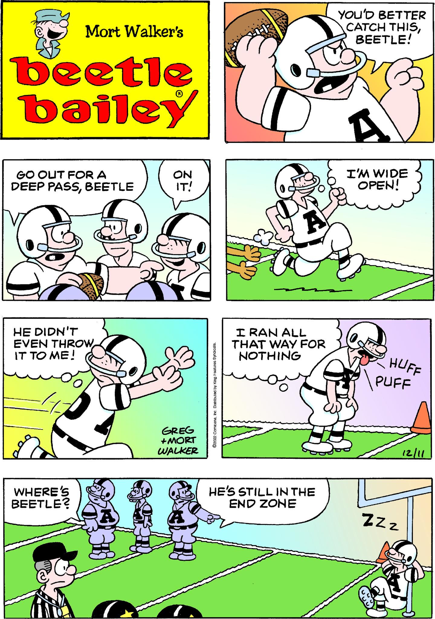 Parallel OCR: Mort Walker's beetle bailey GO OUT FOR A DEEP PASSBEETLE HE DIDN'T EVEN THROWIT TO ME! 41 WHERE'S BEETLE? A ON IT! GREG +MORT WALKER ?2022 ComicanaInc. Distributed by King Features Syndicate. A I RAN ALL THAT WAY FOR NOTHING HE'S STILL IN THE END ZONE YOU'D BETTER CATCH THISBEETLE! I'M WIDE OPEN! HUFF PUFF ZZZ 12/11 Mort Walker's beetle bailey GO OUT FOR A DEEP PASSBEETLE HE DIDN'T EVEN THROWIT TO ME ! 41 WHERE'S BEETLE ? A ON IT ! GREG + MORT WALKER ?2022 ComicanaInc. Distributed by King Features Syndicate . A I RAN ALL THAT WAY FOR NOTHING HE'S STILL IN THE END ZONE YOU'D BETTER CATCH THISBEETLE ! I'M WIDE OPEN ! HUFF PUFF ZZZ 12/11