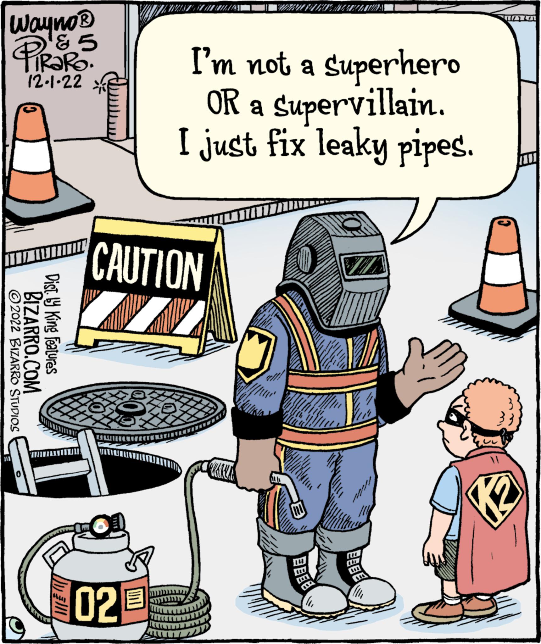 Fictional character OCR: Wayno? & 5 RaRa. 12.1.22 ?2022 BIZARRO STUDIOS BIZARRO.COM Dist. ly King Features ALLEE CAUTION WALL TAXE I'm not a superhero OR a supervillain. I just fix leaky pipes. 02 3 K2 Wayno? & 5 RaRa . 12.1.22 ?2022 BIZARRO STUDIOS BIZARRO.COM Dist . ly King Features ALLEE CAUTION WALL TAXE I'm not a superhero OR a supervillain . I just fix leaky pipes . 02 3 K2