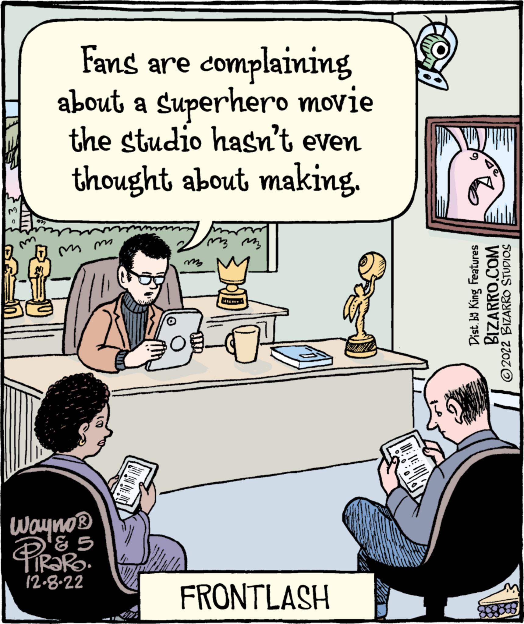 People OCR: n B 125 complaining Fans are about a Superhero movie the studio hasn't even thought about making. mm Wayne ? ? ? TIRARO. 12-8-22 mon ?? ??? FRONTLASH 00:0l|ol Dist. by King Features BIZARRO.COM ?2022 BIZARRO STUDIOS n B 125 complaining Fans are about a Superhero movie the studio hasn't even thought about making . mm Wayne ? ? ? TIRARO . 12-8-22 mon ?? ??? FRONTLASH 00 : 0l | ol Dist . by King Features BIZARRO.COM ?2022 BIZARRO STUDIOS