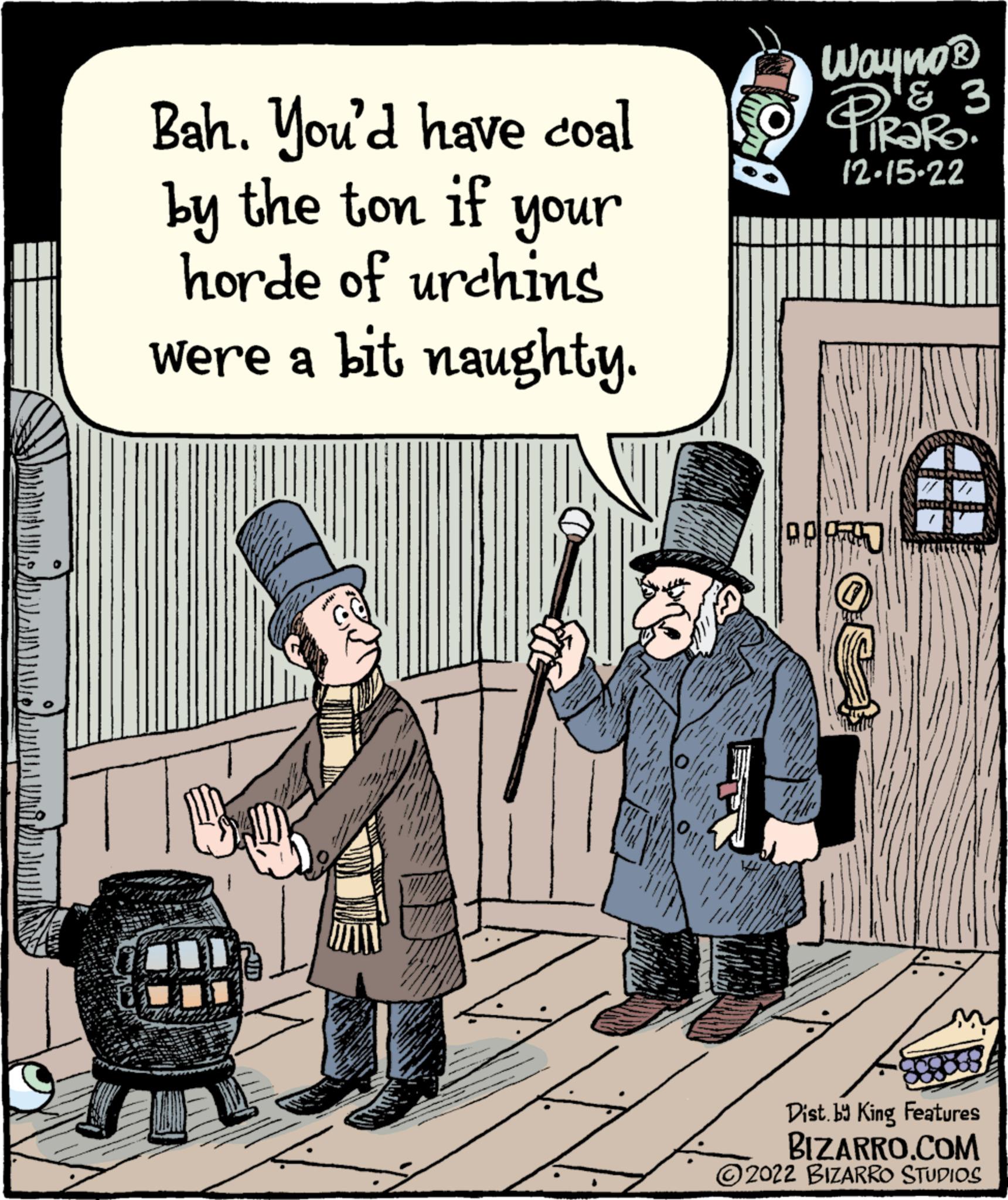 Rectangle OCR: Bah. You'd have coal by the ton if your horde of urchins were a bit naughty. Mo DO Wayno? ? ? TIRARO. 12-15-22 1 Dist. by King Features BIZARRO.COM 2022 BIZARRO STUDIOS Bah . You'd have coal by the ton if your horde of urchins were a bit naughty . Mo DO Wayno? ? ? TIRARO . 12-15-22 1 Dist . by King Features BIZARRO.COM 2022 BIZARRO STUDIOS
