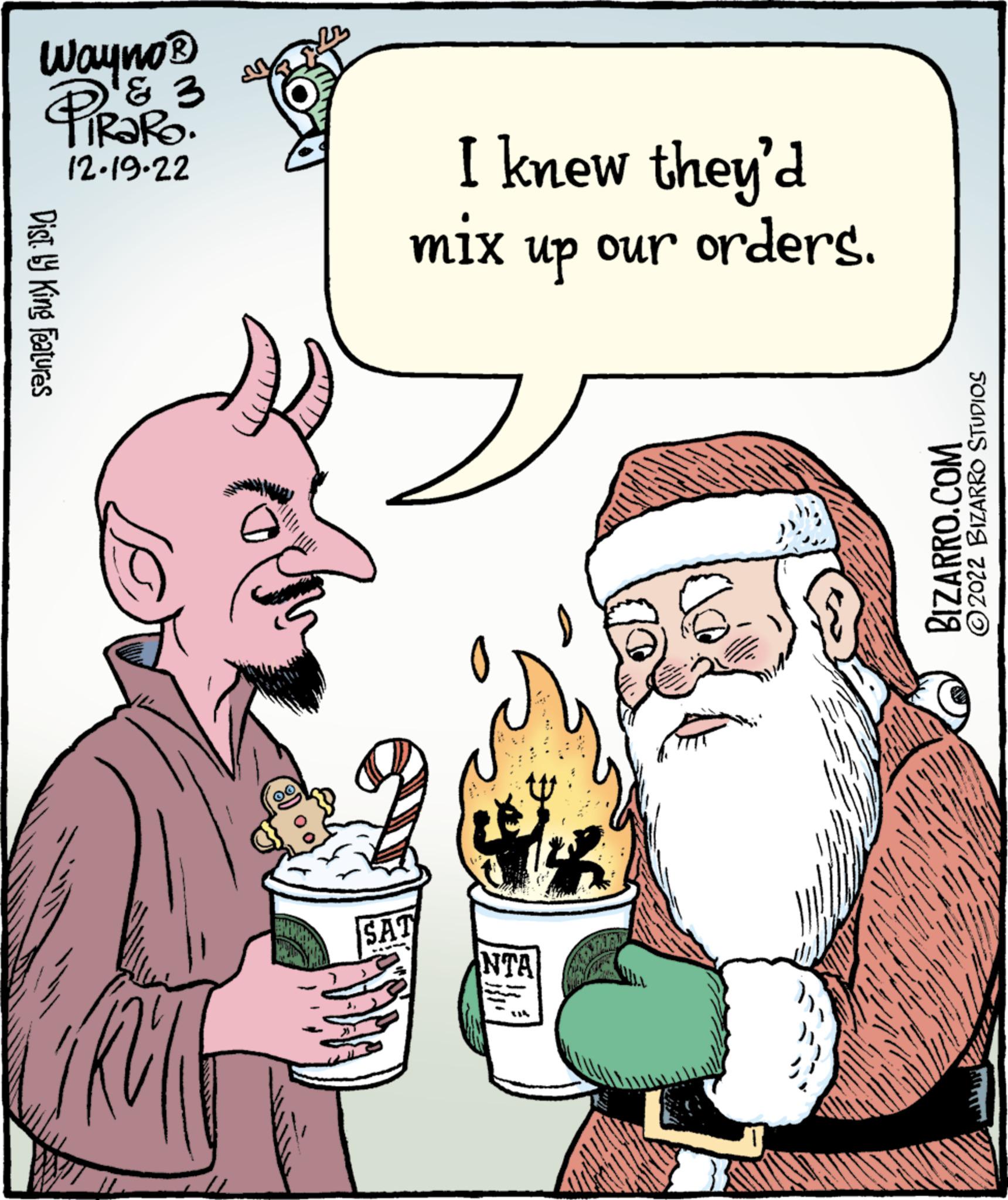 Beard OCR: Wayno? & 3 PIRORO. 12.19.22 Dist. by King Features se KOM I knew they'd mix up our orders. SAT NTA BIZARRO.COM ?2022 BIZARRO STUDIOS www.g ALATUR Wayno? & 3 PIRORO . 12.19.22 Dist . by King Features se KOM I knew they'd mix up our orders . SAT NTA BIZARRO.COM ?2022 BIZARRO STUDIOS www.g ALATUR