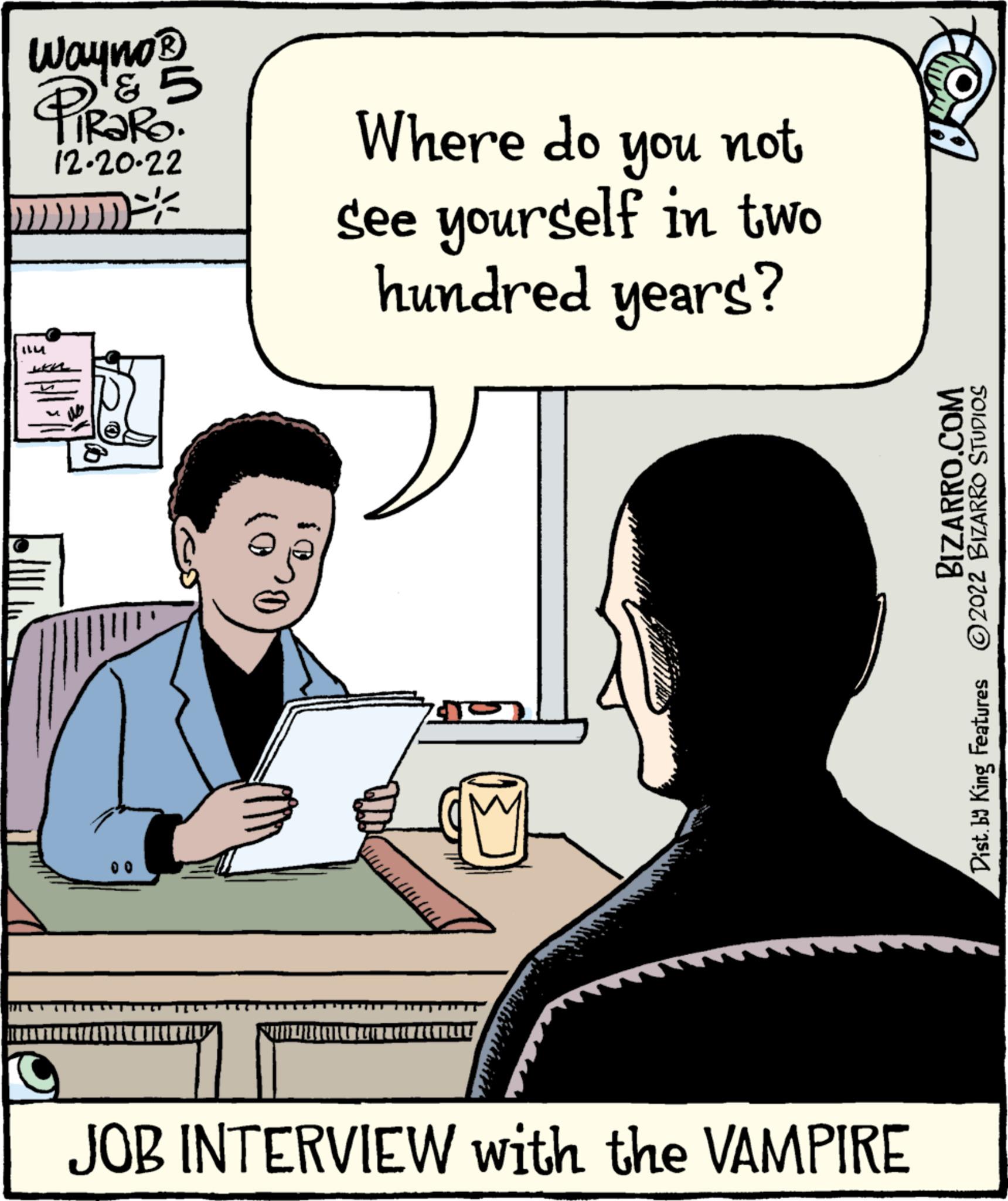 Font OCR: Wayno ? ? ! 5 RaRo. 12-20-22 www ILM w 00 (0 $0 Where do you not see yourself in two hundred years? POMINANTA 715 JOB INTERVIEW with the VAMPIRE BIZARRO.COM Dist. by King Features ?2022 BIZARRO STUDIOS Wayno ? ? ! 5 RaRo . 12-20-22 www ILM w 00 ( 0 $ 0 Where do you not see yourself in two hundred years ? POMINANTA 715 JOB INTERVIEW with the VAMPIRE BIZARRO.COM Dist . by King Features ?2022 BIZARRO STUDIOS