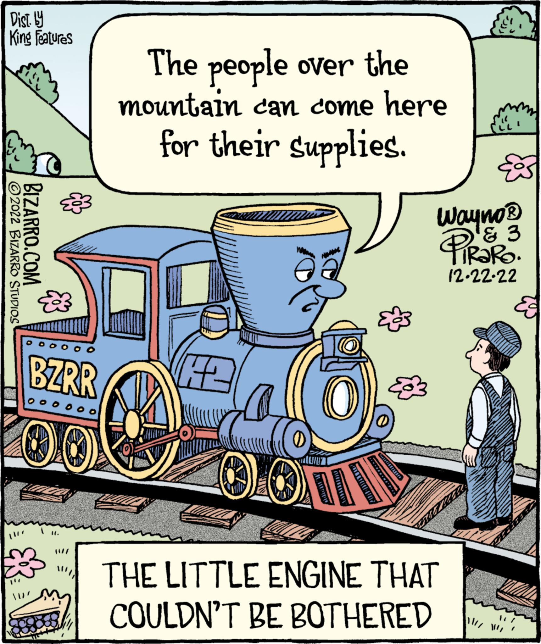 Illustration OCR: Dist. by King Features ?2022 BIZARRO STUDIOS BIZARRO.COM BZRR oooooo The people over the mountain can come here for their supplies. 12 O QOTI tem' 1 KanineSILEI Wayno ? ? 3 PiRako. 12.22.22 THE LITTLE ENGINE THAT COULDN'T BE BOTHERED Dist . by King Features ?2022 BIZARRO STUDIOS BIZARRO.COM BZRR oooooo The people over the mountain can come here for their supplies . 12 O QOTI tem ' 1 KanineSILEI Wayno ? ? 3 PiRako . 12.22.22 THE LITTLE ENGINE THAT COULDN'T BE BOTHERED