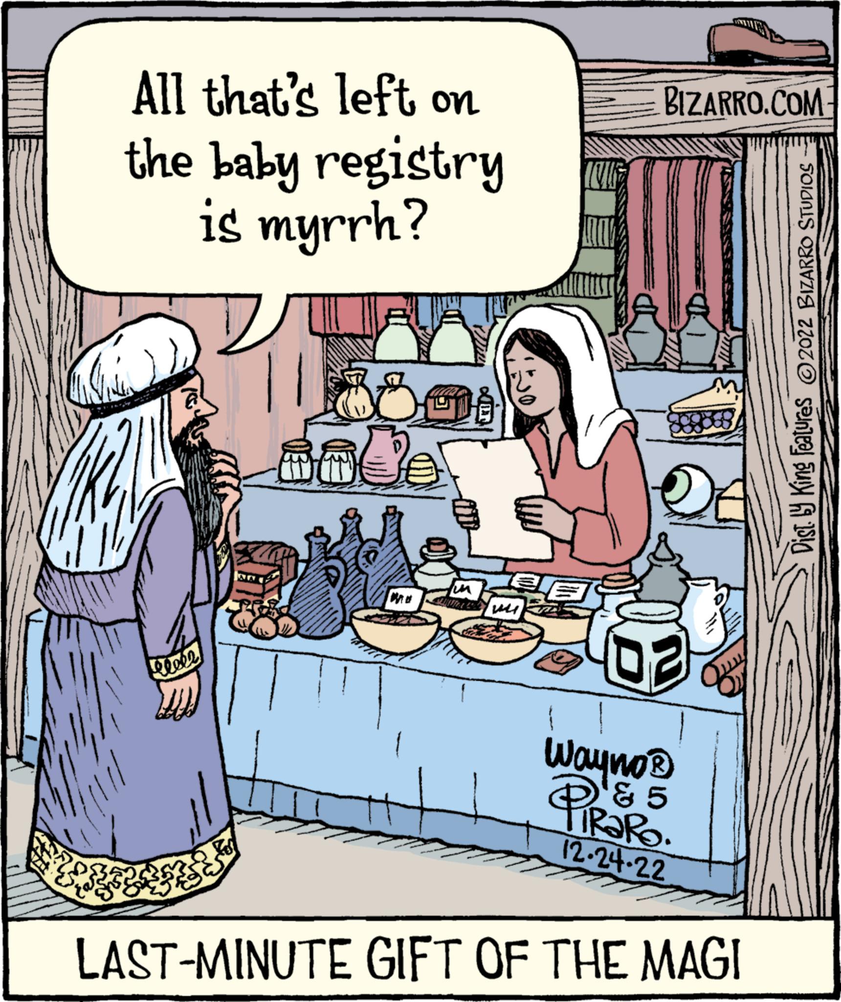 Humour OCR: All that's left on the baby registry is myrrh? eeeee fes Je mi BIZARRO.COM O 93 Wayno? ? 5 ? 12-24-22 LAST-MINUTE GIFT OF THE MAGI Dist. by King Features ?2022 BIZARRO STUDIOS All that's left on the baby registry is myrrh ? eeeee fes Je mi BIZARRO.COM O 93 Wayno? ? 5 ? 12-24-22 LAST - MINUTE GIFT OF THE MAGI Dist . by King Features ?2022 BIZARRO STUDIOS