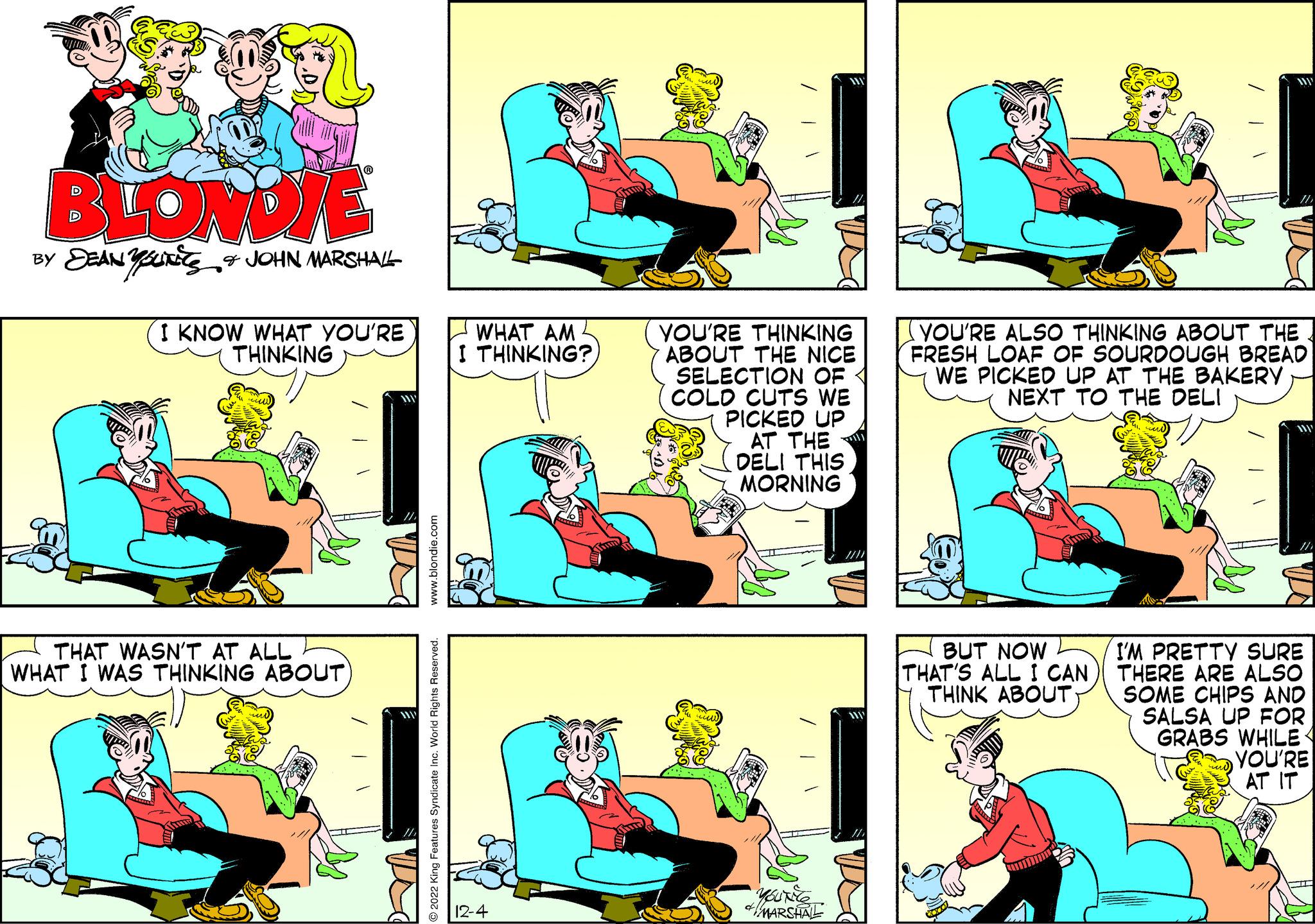 Organism OCR: BLONDIE BY JEANS & JOHN MARSHALL I KNOW WHAT YOU'RE THINKING THAT WASN'T AT ALL WHAT I WAS THINKING ABOUT) www.blondie.com ?2022 King Features Syndicate Inc. World Rights Reserved. WHAT AM I THINKING? 12-4 11/ YOU'RE THINKING ABOUT THE NICE SELECTION OF COLD CUTS WE PICKED UP AT THE DELI THIS MORNING YOUNES MARSHALL INTERESS (1) YOU'RE ALSO THINKING ABOUT THE FRESH LOAF OF SOURDOUGH BREAD WE PICKED UP AT THE BAKERY NEXT TO THE DELI BUT NOW THAT'S ALL I CAN THINK ABOUT I'M PRETTY SURE THERE ARE ALSO SOME CHIPS AND SALSA UP FOR GRABS WHILE YOU'RE AT IT BLONDIE BY JEANS & JOHN MARSHALL I KNOW WHAT YOU'RE THINKING THAT WASN'T AT ALL WHAT I WAS THINKING ABOUT ) www.blondie.com ?2022 King Features Syndicate Inc. World Rights Reserved . WHAT AM I THINKING ? 12-4 11 / YOU'RE THINKING ABOUT THE NICE SELECTION OF COLD CUTS WE PICKED UP AT THE DELI THIS MORNING YOUNES MARSHALL INTERESS ( 1 ) YOU'RE ALSO THINKING ABOUT THE FRESH LOAF OF SOURDOUGH BREAD WE PICKED UP AT THE BAKERY NEXT TO THE DELI BUT NOW THAT'S ALL I CAN THINK ABOUT I'M PRETTY SURE THERE ARE ALSO SOME CHIPS AND SALSA UP FOR GRABS WHILE YOU'RE AT IT