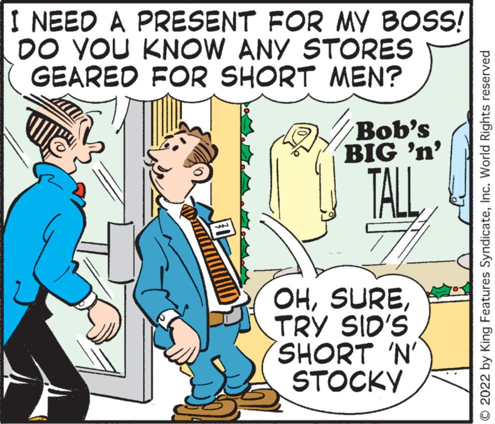 Conversation OCR: I NEED A PRESENT FOR MY BOSS! DO YOU KNOW ANY STORES GEARED FOR SHORT MEN? Bob's BIG 'n' TALL OHTRY SID'S SHORT 'N' STOCKY © 2022 by King Features SyndicateInc. World Rights reserved I NEED A PRESENT FOR MY BOSS ! DO YOU KNOW ANY STORES GEARED FOR SHORT MEN ? Bob's BIG ' n ' TALL OHTRY SID'S SHORT ' N ' STOCKY © 2022 by King Features SyndicateInc. World Rights reserved
