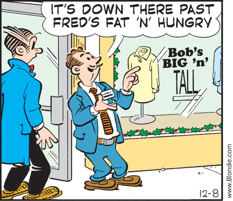 Adaptation OCR: IT'S DOWN THERE PAST FRED'S FAT 'N' HUNGRY Bob's BIG 'n' TALL 12-8 www.Blondie.com IT'S DOWN THERE PAST FRED'S FAT ' N ' HUNGRY Bob's BIG ' n ' TALL 12-8 www.Blondie.com
