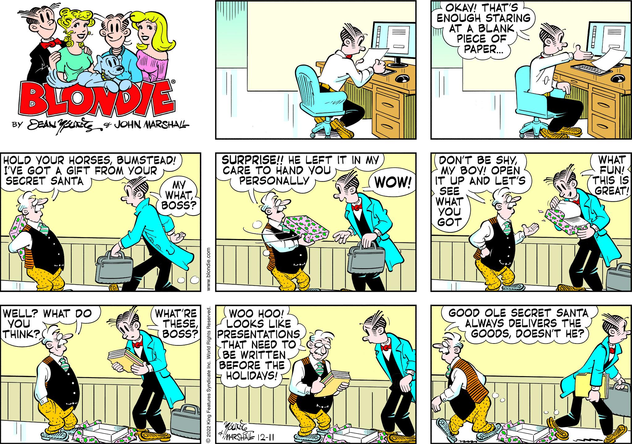 Sharing OCR: BLONDIE BY DEAN YOUNES & JOHN MARSHALL HOLD YOUR HORSESBUMSTEAD! I'VE GOT A GIFT FROM YOUR SECRET SANTA WELL? WHAT DO YOU THINK? Ee MY WHATBOSS? WHAT'RE THESEBOSS? www.blondie.com O2022 King Features Syndicate Inc. World Rights Reserved. SURPRISE!! HE LEFT IT IN MY CARE TO HAND YOU PERSONALLY WOO HOO! LOOKS LIKE PRESENTATIONS THAT NEED TO BE WRITTEN. BEFORE THE HOLIDAYS! 4 MARSHATE 12-11 WOW! OKAY! THAT'S ENOUGH STARING AT A BLANK PIECE OF PAPER... DON'T BE SHYMY BOY! OPEN IT UP AND LET'S SEE WHAT YOU GOT GOOD OLE SECRET SANTA ALWAYS DELIVERS THE GOODSDOESN'T HE? WHAT FUN! THIS IS GREAT! BLONDIE BY DEAN YOUNES & JOHN MARSHALL HOLD YOUR HORSESBUMSTEAD ! I'VE GOT A GIFT FROM YOUR SECRET SANTA WELL ? WHAT DO YOU THINK ? Ee MY WHATBOSS ? WHAT'RE THESEBOSS ? www.blondie.com O2022 King Features Syndicate Inc. World Rights Reserved . SURPRISE !! HE LEFT IT IN MY CARE TO HAND YOU PERSONALLY WOO HOO ! LOOKS LIKE PRESENTATIONS THAT NEED TO BE WRITTEN . BEFORE THE HOLIDAYS ! 4 MARSHATE 12-11 WOW ! OKAY ! THAT'S ENOUGH STARING AT A BLANK PIECE OF PAPER ... DON'T BE SHYMY BOY ! OPEN IT UP AND LET'S SEE WHAT YOU GOT GOOD OLE SECRET SANTA ALWAYS DELIVERS THE GOODSDOESN'T HE ? WHAT FUN ! THIS IS GREAT !