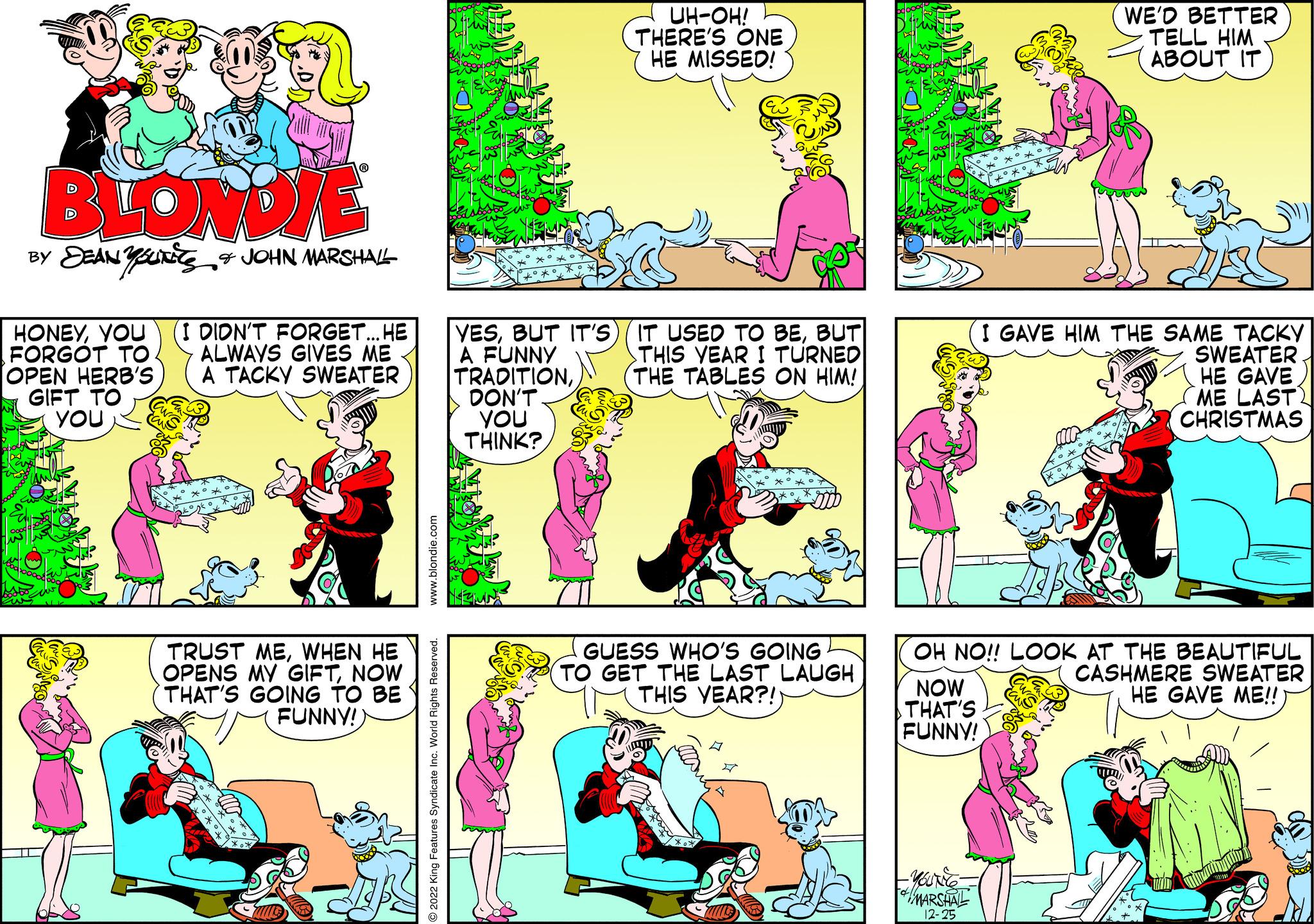 Line OCR: BLONDIE BY DEANUTES & JOHN MARSHALL HONEYYOU (I DIDN'T FORGET... HE FORGOT TO ALWAYS GIVES ME A TACKY SWEATER OPEN HERB'S GIFT TO YOU TRUST MEWHEN HE OPENS MY GIFTNOW THAT'S GOING TO BE FUNNY!) www.blondie.com O2022 King Features Syndicate Inc. World Rights Reserved. boooo YESBUT IT'S A FUNNY TRADITIONDON'T You THINK? UH-OH! THERE'S ONE HE MISSED! IT USED TO BEBUT THIS YEAR I TURNED THE TABLES ON HIM! GUESS WHO'S GOING TO GET THE LAST LAUGH THIS YEAR?! mook NOW THAT'S FUNNY! WE'D BETTER TELL HIM ABOUT IT OH NO!! LOOK AT THE BEAUTIFUL CASHMERE SWEATER HE GAVE ME!! MARSHALL 12-25 I GAVE HIM THE SAME TACKY SWEATER HE GAVE ME LAST) CHRISTMAS BLONDIE BY DEANUTES & JOHN MARSHALL HONEYYOU ( I DIDN'T FORGET ... HE FORGOT TO ALWAYS GIVES ME A TACKY SWEATER OPEN HERB'S GIFT TO YOU TRUST MEWHEN HE OPENS MY GIFTNOW THAT'S GOING TO BE FUNNY ! ) www.blondie.com O2022 King Features Syndicate Inc. World Rights Reserved . boooo YESBUT IT'S A FUNNY TRADITIONDON'T You THINK ? UH - OH ! THERE'S ONE HE MISSED ! IT USED TO BEBUT THIS YEAR I TURNED THE TABLES ON HIM ! GUESS WHO'S GOING TO GET THE LAST LAUGH THIS YEAR ?! mook NOW THAT'S FUNNY ! WE'D BETTER TELL HIM ABOUT IT OH NO !! LOOK AT THE BEAUTIFUL CASHMERE SWEATER HE GAVE ME !! MARSHALL 12-25 I GAVE HIM THE SAME TACKY SWEATER HE GAVE ME LAST ) CHRISTMAS