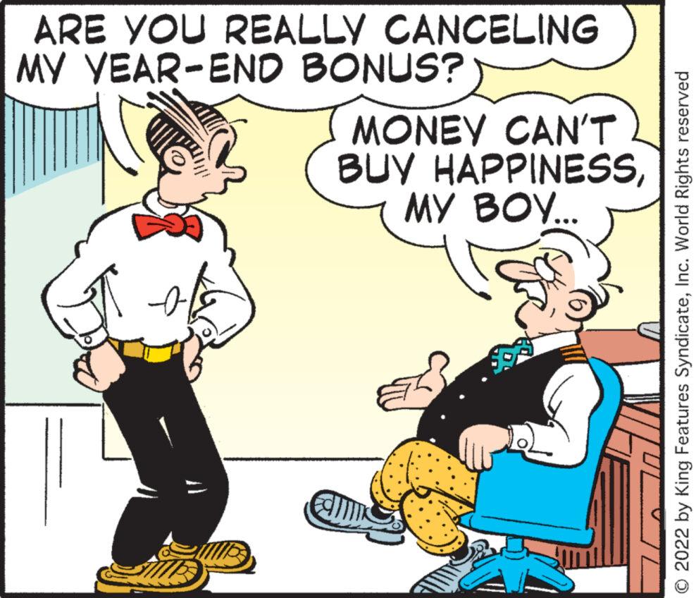Conversation OCR: ARE YOU REALLY CANCELING MY YEAR-END BONUS? MONEY CAN'T BUY HAPPINESSMY BOY... Fal JL O 2022 by King Features SyndicateInc. World Rights reserved ARE YOU REALLY CANCELING MY YEAR - END BONUS ? MONEY CAN'T BUY HAPPINESSMY BOY ... Fal JL O 2022 by King Features SyndicateInc. World Rights reserved
