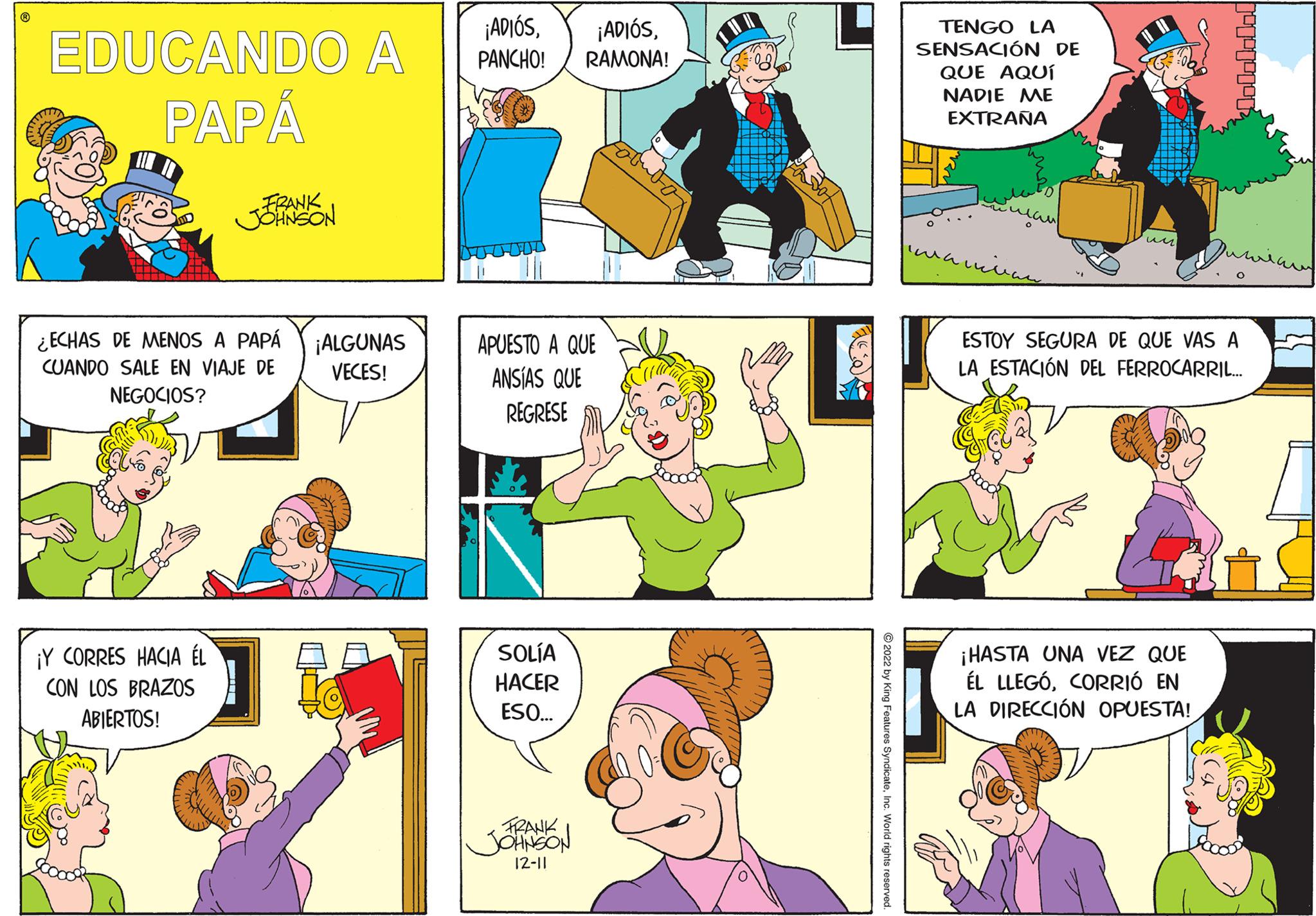 Sharing OCR: ? EDUCANDO A PAPÁ FRANK JOHNSON ¿ECHAS DE MENOS A PAPÁ CUANDO SALE EN VIAJE DE NEGOCIOS? ¡Y CORRES HACIA ÉL CON LOS BRAZOS ABIERTOS! ¡ALGUNAS VECES! ¡ADIÓSPANCHO! RAMONA! APUESTO A QUE ANSÍAS QUE REGRESE SOLÍA HACER ESO... FRANK JOHNSON 12-11 ?2022 by King Features SyndicateInc. World rights reserved. TENGO LA SENSACIÓN DE QUE AQUÍ NADIE ME EXTRAÑA ???? piwaiian un ESTOY SEGURA DE QUE VAS A LA ESTACIÓN DEL FERROCARRIL... ¡HASTA UNA VEZ QUE ÉL LLEGÓCORRIÓ EN LA DIRECCIÓN OPUESTA! ? EDUCANDO A PAPÁ FRANK JOHNSON ¿ ECHAS DE MENOS A PAPÁ CUANDO SALE EN VIAJE DE NEGOCIOS ? ¡ Y CORRES HACIA ÉL CON LOS BRAZOS ABIERTOS ! ¡ ALGUNAS VECES ! ¡ ADIÓS¡ ADIÓSPANCHO ! RAMONA ! APUESTO A QUE ANSÍAS QUE REGRESE SOLÍA HACER ESO ... FRANK JOHNSON 12-11 ?2022 by King Features SyndicateInc. World rights reserved . TENGO LA SENSACIÓN DE QUE AQUÍ NADIE ME EXTRAÑA ???? piwaiian un ESTOY SEGURA DE QUE VAS A LA ESTACIÓN DEL FERROCARRIL ... ¡ HASTA UNA VEZ QUE ÉL LLEGÓCORRIÓ EN LA DIRECCIÓN OPUESTA !