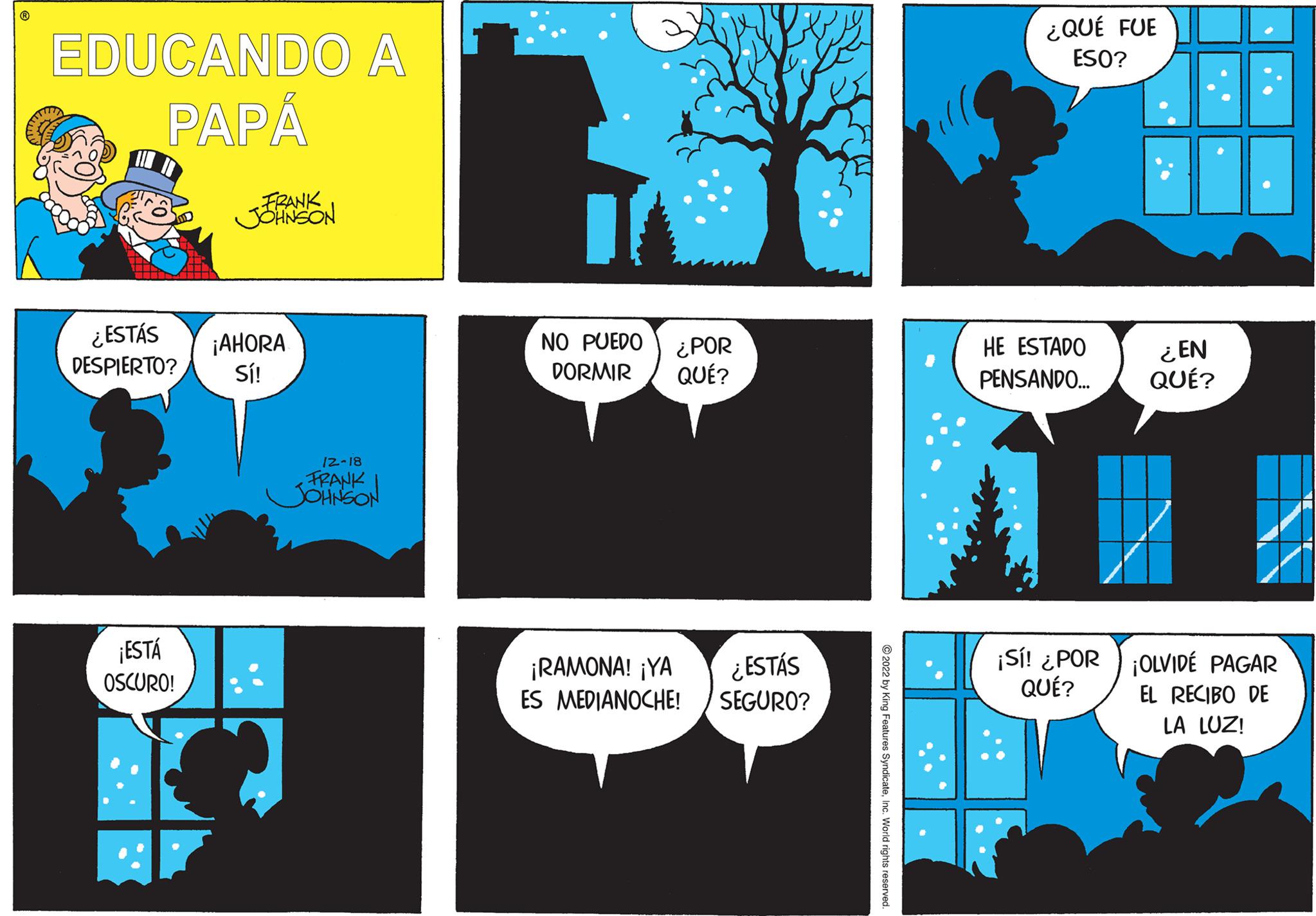 Design OCR: EDUCANDO A PAPÁ ¿ESTÁS DESPIERTO? ¡ESTÁ OSCURO! FRANK JOHNSON ¡AHORA Sí! 12-18 FRANK JOHNSON NO PUEDO ¿POR DORMIR QUÉ? ¡RAMONA! ¡YA ¿ESTÁS ES MEDIANOCHE! SEGURO? ?2022 by King Features SyndicateInc. World rights reserved. ¿QUÉ FUE ESO? HE ESTADO PENSANDO... ¡Sí! ¿POR QUÉ? ¿EN QUÉ? ¡OLVIDÉ PAGAR EL RECIBO DE LA LUZ! EDUCANDO A PAPÁ ¿ ESTÁS DESPIERTO ? ¡ ESTÁ OSCURO ! FRANK JOHNSON ¡ AHORA Sí ! 12-18 FRANK JOHNSON NO PUEDO ¿ POR DORMIR QUÉ ? ¡ RAMONA ! ¡ YA ¿ ESTÁS ES MEDIANOCHE ! SEGURO ? ?2022 by King Features SyndicateInc. World rights reserved . ¿ QUÉ FUE ESO ? HE ESTADO PENSANDO ... ¡ Sí ! ¿ POR QUÉ ? ¿ EN QUÉ ? ¡ OLVIDÉ PAGAR EL RECIBO DE LA LUZ !