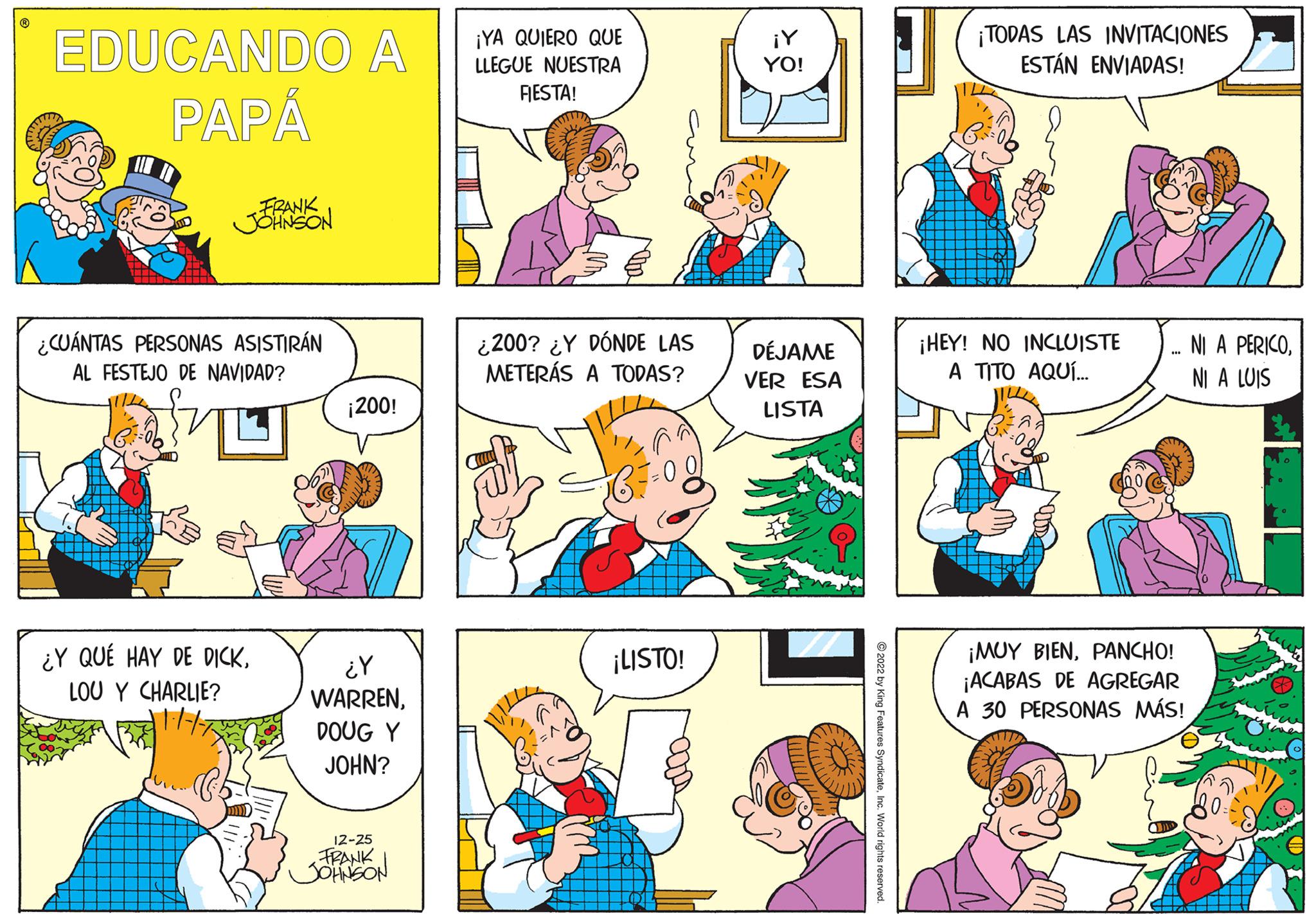 Organism OCR: EDUCANDO A PAPÁ -FRANK JOHNSON ¿CUÁNTAS PERSONAS ASISTIRÁN AL FESTEJO DE NAVIDAD? ¿Y QUÉ HAY DE DICKLOU Y CHARLIE? ¡200! ¿Y WARRENDOUG Y JOHN? 12-25 FRANK JOHNSON ¡YA QUIERO QUE LLEGUE NUESTRA FIESTA! ¿200? ¿Y DÓNDE LAS METERÁS A TODAS? ¡LISTO! ¡Y YO! DÉJAME VER ESA LISTA ?2022 by King Features SyndicateInc. World rights reserved. ¡TODAS LAS INVITACIONES ESTÁN ENVIADAS! ¡HEY! NO INCLUISTE A TITO AQUÍ... ¡MUY BIENPANCHO! ¡ACABAS DE AGREGAR A 30 PERSONAS MÁS! NI A PERICONI A LUIS EDUCANDO A PAPÁ -FRANK JOHNSON ¿ CUÁNTAS PERSONAS ASISTIRÁN AL FESTEJO DE NAVIDAD ? ¿ Y QUÉ HAY DE DICKLOU Y CHARLIE ? ¡ 200 ! ¿ Y WARRENDOUG Y JOHN ? 12-25 FRANK JOHNSON ¡ YA QUIERO QUE LLEGUE NUESTRA FIESTA ! ¿ 200 ? ¿ Y DÓNDE LAS METERÁS A TODAS ? ¡ LISTO ! ¡ Y YO ! DÉJAME VER ESA LISTA ?2022 by King Features SyndicateInc. World rights reserved . ¡ TODAS LAS INVITACIONES ESTÁN ENVIADAS ! ¡ HEY ! NO INCLUISTE A TITO AQUÍ ... ¡ MUY BIENPANCHO ! ¡ ACABAS DE AGREGAR A 30 PERSONAS MÁS ! NI A PERICONI A LUIS