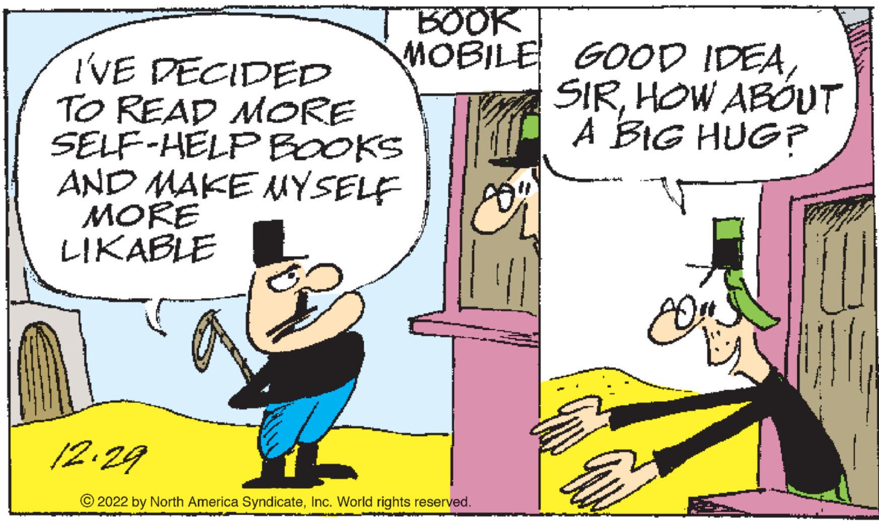 Interaction OCR: BOOK MOBILE I'VE DECIDED TO READ MORE SELF-HELP BOOKS AND MAKE MYSELF MORE LIKABLE 12.29 © 2022 by North America SyndicateInc. World rights reserved. GOOD IDEAHOW ABOUT A BIG HUG? E 8 BOOK MOBILE I'VE DECIDED TO READ MORE SELF - HELP BOOKS AND MAKE MYSELF MORE LIKABLE 12.29 © 2022 by North America SyndicateInc. World rights reserved . GOOD IDEAHOW ABOUT A BIG HUG ? E 8