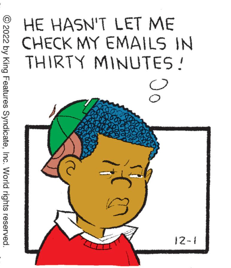 Illustration OCR: ?2022 by King Features SyndicateInc. World rights reserved. HE HASN'T LET ME CHECK MY EMAILS IN THIRTY MINUTES! ****** 201 Jo 12-1 ?2022 by King Features SyndicateInc. World rights reserved . HE HASN'T LET ME CHECK MY EMAILS IN THIRTY MINUTES ! ****** 201 Jo 12-1