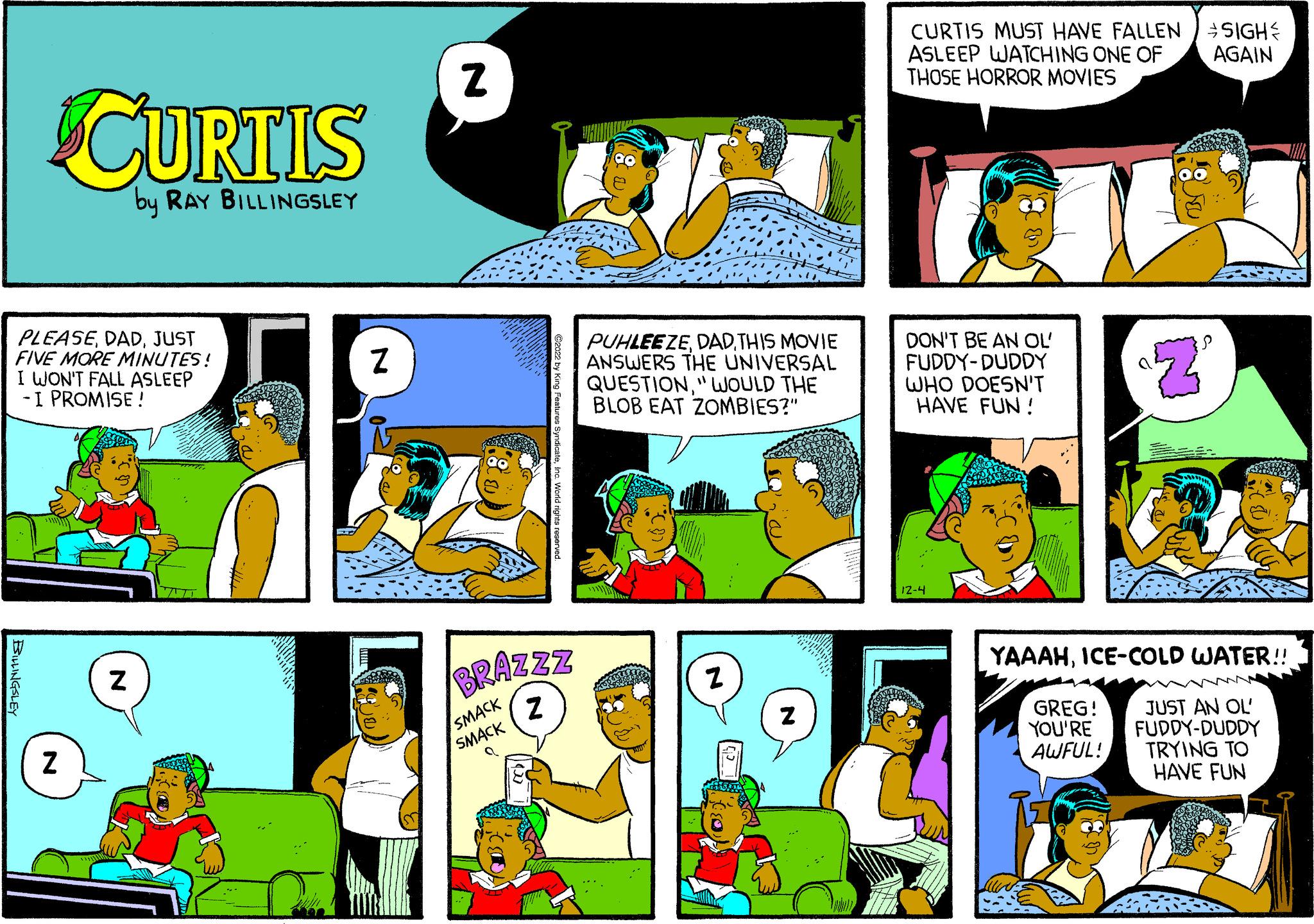 Art OCR: PLEASEJUST FIVE MORE MINUTES! I WON'T FALL ASLEEP -I PROMISE! BILLINGSLEY CURTIS by RAY BILLINGSLEY N N ATT Er Z Z BRAZZZ Z SMACK ?2022 by King Features SyndicateInc. World rights reserved. SMACK PUHLEEZETHIS MOVIE ANSWERS THE UNIVERSAL QUESTION" WOULD THE BLOB EAT ZOMBIES?" Z Z CURTIS MUST HAVE FALLEN ASLEEP WATCHING ONE OF THOSE HORROR MOVIES DON'T BE AN OL' FUDDY-DUDDY WHO DOESN'T HAVE FUN! 12-4 Z GREG! YOU'RE AWFUL! SIGH AGAIN YAAAHICE-COLD WATER!! ~~~ JUST AN OL' FUDDY-DUDDY TRYING TO HAVE FUN PLEASEJUST FIVE MORE MINUTES ! I WON'T FALL ASLEEP -I PROMISE ! BILLINGSLEY CURTIS by RAY BILLINGSLEY N N ATT Er Z Z BRAZZZ Z SMACK ?2022 by King Features SyndicateInc. World rights reserved . SMACK PUHLEEZETHIS MOVIE ANSWERS THE UNIVERSAL QUESTION" WOULD THE BLOB EAT ZOMBIES ? " Z Z CURTIS MUST HAVE FALLEN ASLEEP WATCHING ONE OF THOSE HORROR MOVIES DON'T BE AN OL ' FUDDY - DUDDY WHO DOESN'T HAVE FUN ! 12-4 Z GREG ! YOU'RE AWFUL ! SIGH AGAIN YAAAHICE - COLD WATER !! ~~~ JUST AN OL ' FUDDY - DUDDY TRYING TO HAVE FUN