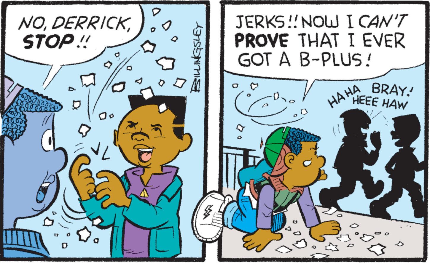 Art OCR: NODERRICK STOP!! ??? BILLINGSLEY JERKS!! NOW I CAN'T PROVE THAT I EVER GOT A B-PLUS ! HAHA BRAY! HEEE HAW Bo NODERRICK STOP !! ??? BILLINGSLEY JERKS !! NOW I CAN'T PROVE THAT I EVER GOT A B - PLUS ! HAHA BRAY ! HEEE HAW Bo