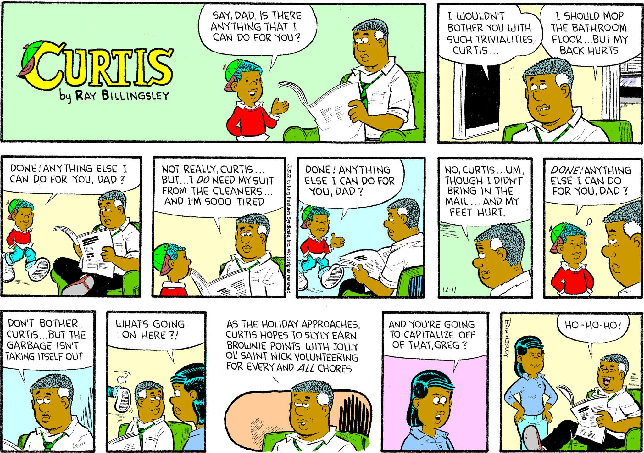 Rectangle OCR: CURTIS by RAY BILLINGSLEY DONE! ANYTHING ELSE I CAN DO FOR YOUDAD? DON'T BOTHERCURTIS...BUT THE GARBAGE ISN'T TAKING ITSELF OUT alarasa landasker SAYIS THERE ANYTHING THAT I CAN DO FOR YOU? NOT REALLYCURTIS... BUT...I DO NEED MY SUIT FROM THE CLEANERS... AND I'M SO00 TIRED WHAT'S GOING ON HERE?! ?2022 by King Features SyndicateInc. World rights reserved. DONE! ANYTHING ELSE I CAN DO FOR YOUDAD? O AS THE HOLIDAY APPROACHESCURTIS HOPES TO SLYLY EARN BROWNIE POINTS WITH JOLLY OL SAINT NICK VOLUNTEERING FOR EVERY AND ALL CHORES I WOULDN'T BOTHER YOU WITH SUCH TRIVIALITIESCURTIS... NOTHOUGH I DIDN'T BRING IN THE MAIL... AND MY FEET HURT. 12-1/ AND YOU'RE GOING TO CAPITALIZE OFF OF THATGREG ? BILLINGSLEY I SHOULD MOP THE BATHROOM FLOOR...BUT MY BACK HURTS D DONE! ANYTHING ELSE I CAN DO FOR YOUDAD? HO-HO-HO! CURTIS by RAY BILLINGSLEY DONE ! ANYTHING ELSE I CAN DO FOR YOUDAD ? DON'T BOTHERCURTIS ... BUT THE GARBAGE ISN'T TAKING ITSELF OUT alarasa landasker SAYIS THERE ANYTHING THAT I CAN DO FOR YOU ? NOT REALLYCURTIS ... BUT ... I DO NEED MY SUIT FROM THE CLEANERS ... AND I'M SO00 TIRED WHAT'S GOING ON HERE ?! ?2022 by King Features SyndicateInc. World rights reserved . DONE ! ANYTHING ELSE I CAN DO FOR YOUDAD ? O AS THE HOLIDAY APPROACHESCURTIS HOPES TO SLYLY EARN BROWNIE POINTS WITH JOLLY OL SAINT NICK VOLUNTEERING FOR EVERY AND ALL CHORES I WOULDN'T BOTHER YOU WITH SUCH TRIVIALITIESCURTIS ... NOCURTIS ... UMTHOUGH I DIDN'T BRING IN THE MAIL ... AND MY FEET HURT . 12-1 / AND YOU'RE GOING TO CAPITALIZE OFF OF THATGREG ? BILLINGSLEY I SHOULD MOP THE BATHROOM FLOOR ... BUT MY BACK HURTS D DONE ! ANYTHING ELSE I CAN DO FOR YOUDAD ? HO - HO - HO !