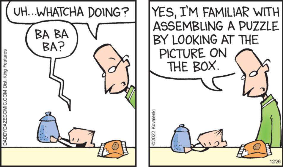 Font OCR: DADDYDAZECOMIC.COM Dist. King Features UH...WHATCHA DOING? BA BA BA? DIE Dini YESI'M FAMILIAR WITH ASSEMBLING A PUZZLE BY LOOKING AT THE PICTURE ON THE BOX. ?2022 Kovaleski 12/26 DADDYDAZECOMIC.COM Dist . King Features UH ... WHATCHA DOING ? BA BA BA ? DIE Dini YESI'M FAMILIAR WITH ASSEMBLING A PUZZLE BY LOOKING AT THE PICTURE ON THE BOX . ?2022 Kovaleski 12/26