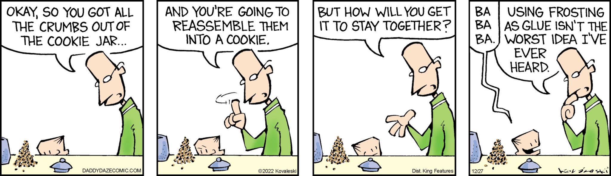 Adaptation OCR: OKAYSO YOU GOT ALL THE CRUMBS OUT OF THE COOKIE JAR... DADDYDAZECOMIC.COM AND YOU'RE GOING TO REASSEMBLE THEM INTO A COOKIE. ?2022 Kovaleski BUT HOW WILL YOU GET IT TO STAY TOGETHER? Dist. King Features BA BA USING FROSTING AS GLUE ISN'T THE WORST IDEA I'VE EVER HEARD. BA. 12/27 for resi OKAYSO YOU GOT ALL THE CRUMBS OUT OF THE COOKIE JAR ... DADDYDAZECOMIC.COM AND YOU'RE GOING TO REASSEMBLE THEM INTO A COOKIE . ?2022 Kovaleski BUT HOW WILL YOU GET IT TO STAY TOGETHER ? Dist . King Features BA BA USING FROSTING AS GLUE ISN'T THE WORST IDEA I'VE EVER HEARD . BA . 12/27 for resi