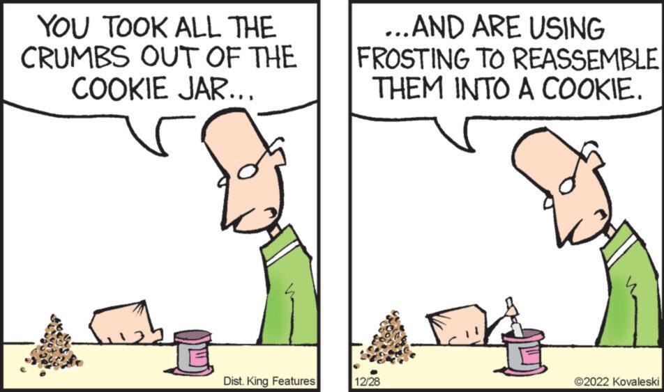 Line OCR: YOU TOOK ALL THE CRUMBS OUT OF THE COOKIE JAR... Dist. King Features ...AND ARE USING FROSTING TO REASSEMBLE THEM INTO A COOKIE. 12/28 ?2022 Kovaleski YOU TOOK ALL THE CRUMBS OUT OF THE COOKIE JAR ... Dist . King Features ... AND ARE USING FROSTING TO REASSEMBLE THEM INTO A COOKIE . 12/28 ?2022 Kovaleski