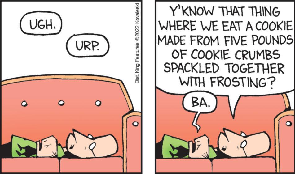 Art OCR: UGH. URP. Dist. King Features ?2022 Kovaleski Y'KNOW THAT THING WHERE WE EAT A COOKIE MADE FROM FIVE POUNDS OF COOKIE CRUMBS SPACKLED TOGETHER WITH FROSTING? BA. UGH . URP . Dist . King Features ?2022 Kovaleski Y'KNOW THAT THING WHERE WE EAT A COOKIE MADE FROM FIVE POUNDS OF COOKIE CRUMBS SPACKLED TOGETHER WITH FROSTING ? BA .