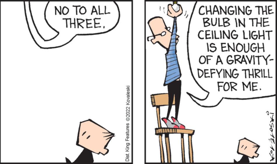 Conversation OCR: NO TO ALL THREE. Dist. King Features ?2022 Kovaleski CHANGING THE BULB IN THE CEILING LIGHT IS ENOUGH OF A GRAVITY- DEFYING THRILL FOR ME. 145018107 NO TO ALL THREE . Dist . King Features ?2022 Kovaleski CHANGING THE BULB IN THE CEILING LIGHT IS ENOUGH OF A GRAVITY DEFYING THRILL FOR ME . 145018107