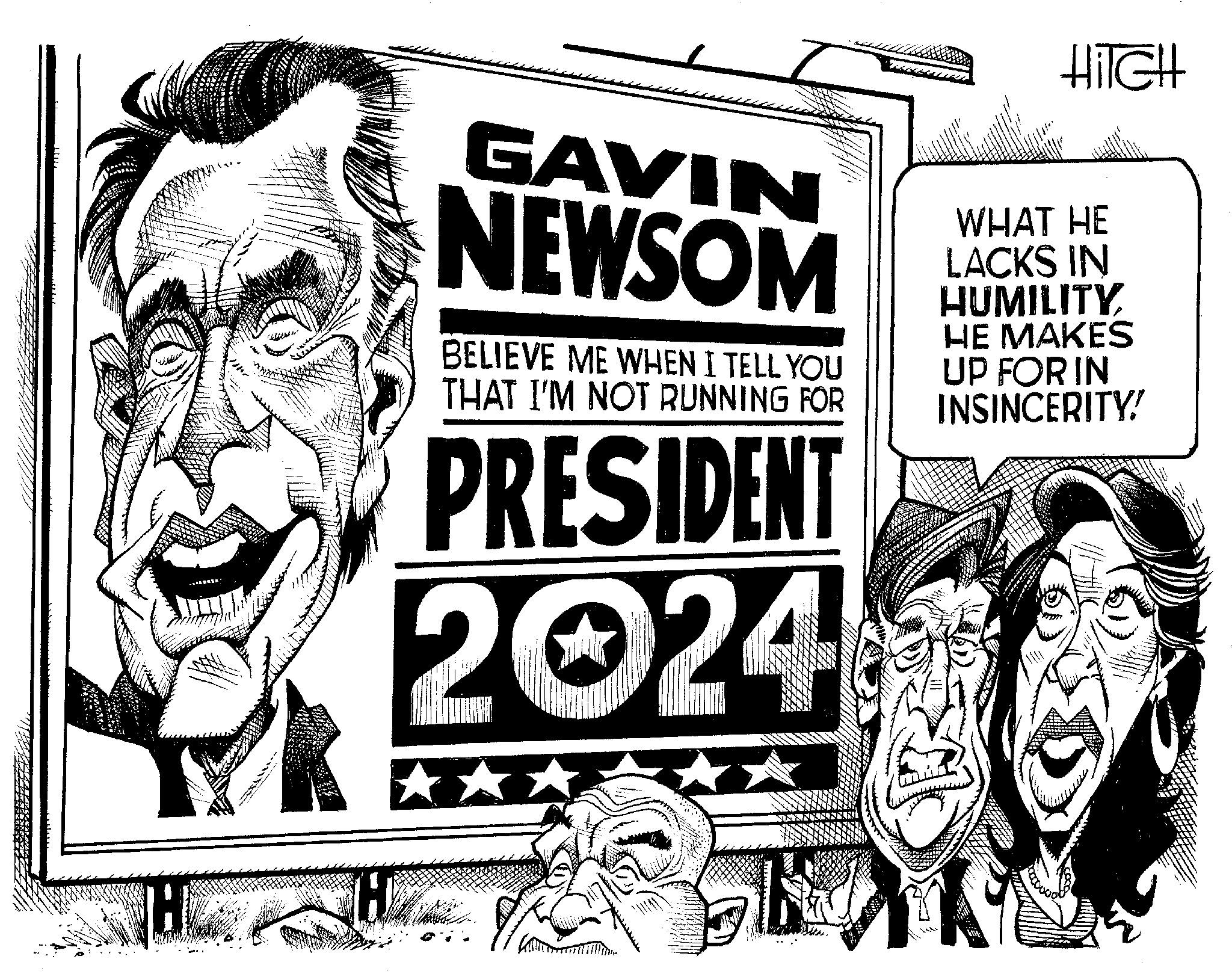 Publication OCR: H GAVIN NEWSOM BELIEVE ME WHEN I TELL YOU THAT I'M NOT RUNNING FOR PRESIDENT 2024 HIGH WHAT HE LACKS IN HUMILITY HE MAKES UP FOR IN INSINCERITY! H GAVIN NEWSOM BELIEVE ME WHEN I TELL YOU THAT I'M NOT RUNNING FOR PRESIDENT 2024 HIGH WHAT HE LACKS IN HUMILITY HE MAKES UP FOR IN INSINCERITY !