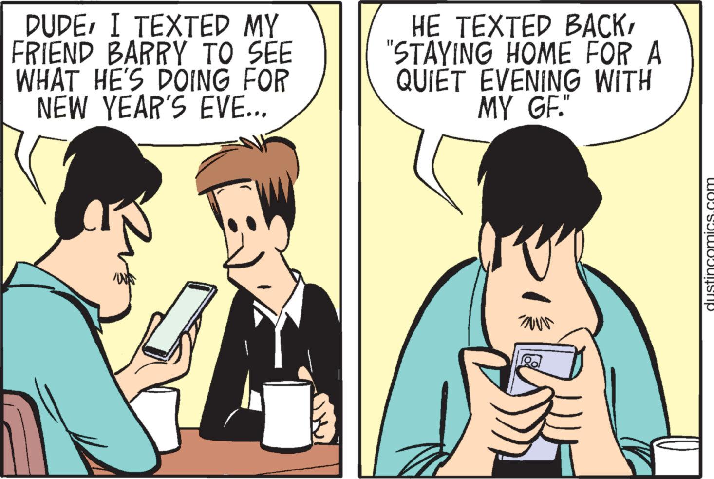 Interaction OCR: DUDEI TEXTED MY FRIEND BARRY TO SEE WHAT HE'S DOING FOR NEW YEAR'S EVE... HE TEXTED BACK"STAYING HOME FOR A QUIET EVENING WITH MY GF." Z Pol Ro dustincomics.com DUDEI TEXTED MY FRIEND BARRY TO SEE WHAT HE'S DOING FOR NEW YEAR'S EVE ... HE TEXTED BACK" STAYING HOME FOR A QUIET EVENING WITH MY GF . " Z Pol Ro dustincomics.com
