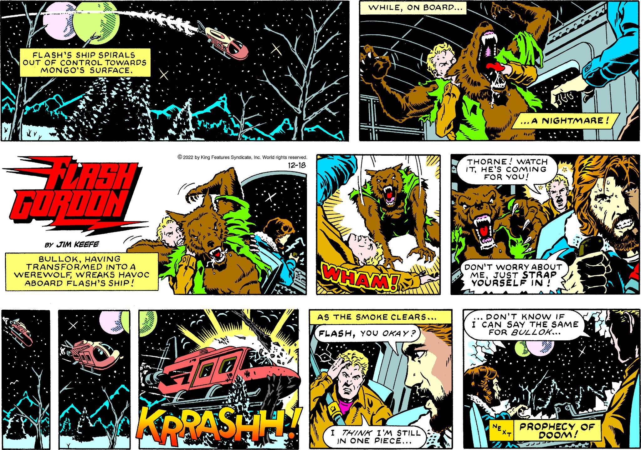 Fictional character OCR: FLASH'S SHIP SPIRALS OUT OF CONTROL TOWARDS MONGO'S SURFACE. FLASH FORDON BY JIM KEEFE BULLOKHAVING TRANSFORMED INTO A WEREWOLFWREAKS HAVOC ABOARD FLASH'S SHIP! Sy ?2022 by King Features SyndicateInc. World rights reserved. 12-18 Ta KRRASHH WHILEON BOARD... WHAM! AS THE SMOKE CLEARS... FLASHYOU OKAY? I THINK I'M STILL IN ONE PIECE... THORNE! WATCH ITHE'S COMING FOR YOU! ??? .A NIGHTMARE ! DON'T WORRY ABOUT MEJUST STRAP YOURSELF IN ! B DON'T KNOW IF I CAN SAY THE SAME FOR BULLOK... PROPHECYOF DOOM! S FLASH'S SHIP SPIRALS OUT OF CONTROL TOWARDS MONGO'S SURFACE . FLASH FORDON BY JIM KEEFE BULLOKHAVING TRANSFORMED INTO A WEREWOLFWREAKS HAVOC ABOARD FLASH'S SHIP ! Sy ?2022 by King Features SyndicateInc. World rights reserved . 12-18 Ta KRRASHH WHILEON BOARD ... WHAM ! AS THE SMOKE CLEARS ... FLASHYOU OKAY ? I THINK I'M STILL IN ONE PIECE ... THORNE ! WATCH ITHE'S COMING FOR YOU ! ??? .A NIGHTMARE ! DON'T WORRY ABOUT MEJUST STRAP YOURSELF IN ! B DON'T KNOW IF I CAN SAY THE SAME FOR BULLOK ... PROPHECYOF DOOM ! S