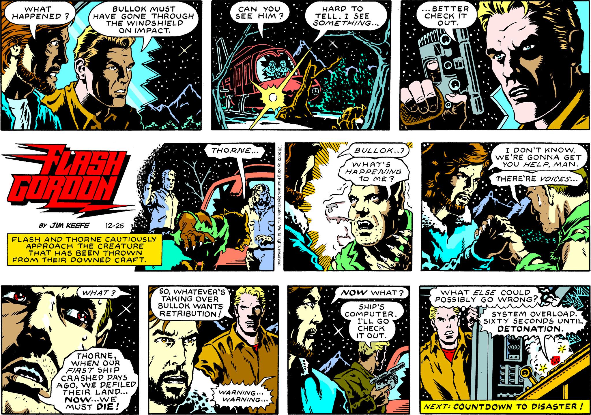 Fictional character OCR: WHAT HAPPENED ? am BULLOK MUST HAVE GONE THROUGH THE WINDSHIELD ON IMPACT. =FLASH GORDON BY JIM KEEFE 12-25 FLASH AND THORNE CAUTIOUSLY APPROACH THE CREATURE THAT HAS BEEN THROWN FROM THEIR DOWNED CRAFT. WHAT? THORNEWHEN OUR FIRST SHIP CRASHED DAYS AGOWE DEFILED THEIR LAND... NOW...WE MUST DIE! CAN YOU SEE HIM? THORNE... SOWHATEVER'S TAKING OVER BULLOK WANTS RETRIBUTION! Sila WARNING... WARNING... ?2022 by King Features SyndicateInc. World rights reserved. A Drik HARD TO TELL. I SEE SOMETHING... BULLOK..3 WHAT'S HAPPENING TO ME? NOW WHAT? SHIP'S COMPUTER. I'LL GO CHECK IT OUT. BETTER CHECK IT OUT. I DON'T KNOW. WE'RE GONNA GET YOU HELPMAN. THERE'RE VOICES... WHAT ELSE COULD POSSIBLY GO WRONG? SYSTEM OVERLOAD. SIXTY SECONDS UNTIL DETONATION. ????????????????? NEXT: COUNTDOWN TO DISASTER ! WHAT HAPPENED ? am BULLOK MUST HAVE GONE THROUGH THE WINDSHIELD ON IMPACT . = FLASH GORDON BY JIM KEEFE 12-25 FLASH AND THORNE CAUTIOUSLY APPROACH THE CREATURE THAT HAS BEEN THROWN FROM THEIR DOWNED CRAFT . WHAT ? THORNEWHEN OUR FIRST SHIP CRASHED DAYS AGOWE DEFILED THEIR LAND ... NOW ... WE MUST DIE ! CAN YOU SEE HIM ? THORNE ... SOWHATEVER'S TAKING OVER BULLOK WANTS RETRIBUTION ! Sila WARNING ... WARNING ... ?2022 by King Features SyndicateInc. World rights reserved . A Drik HARD TO TELL . I SEE SOMETHING ... BULLOK..3 WHAT'S HAPPENING TO ME ? NOW WHAT ? SHIP'S COMPUTER . I'LL GO CHECK IT OUT . BETTER CHECK IT OUT . I DON'T KNOW . WE'RE GONNA GET YOU HELPMAN . THERE'RE VOICES ... WHAT ELSE COULD POSSIBLY GO WRONG ? SYSTEM OVERLOAD . SIXTY SECONDS UNTIL DETONATION . ????????????????? NEXT : COUNTDOWN TO DISASTER !