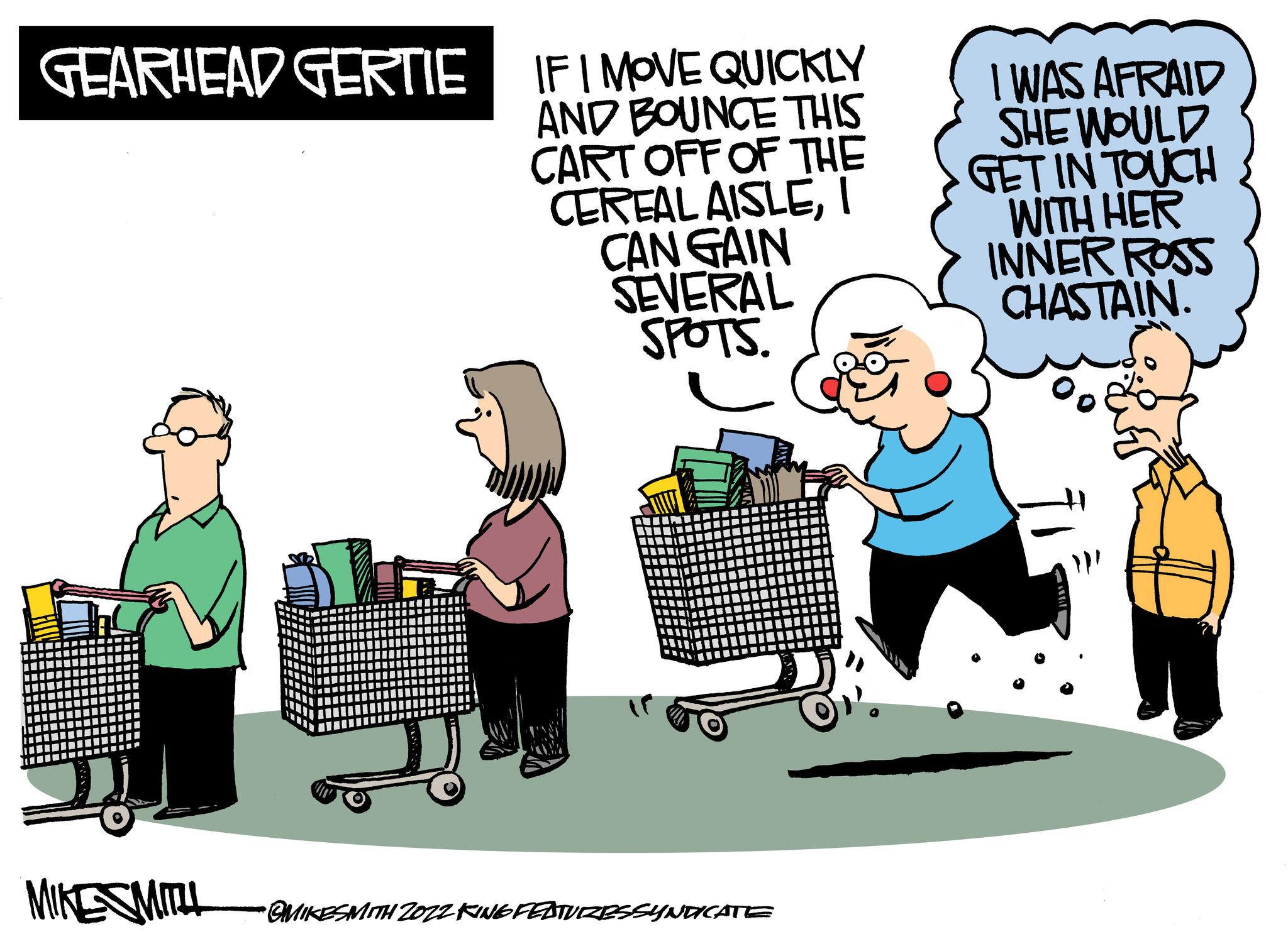 Conversation OCR: GEARHEAD GERTIE 15 MIKE SMITH IF I MOVE QUICKLY AND BOUNCE THIS CART OFF OF THE CEREAL AISLEI CAN GAIN SEVERAL SPOTS. •OMIKESMITH 2022 KING FEATURESSYNDICATE I WAS AFRAID SHE WOULD GET IN TOUCH WITH HER INNER ROSS CHASTAIN. GEARHEAD GERTIE 15 MIKE SMITH IF I MOVE QUICKLY AND BOUNCE THIS CART OFF OF THE CEREAL AISLEI CAN GAIN SEVERAL SPOTS . • OMIKESMITH 2022 KING FEATURESSYNDICATE I WAS AFRAID SHE WOULD GET IN TOUCH WITH HER INNER ROSS CHASTAIN .