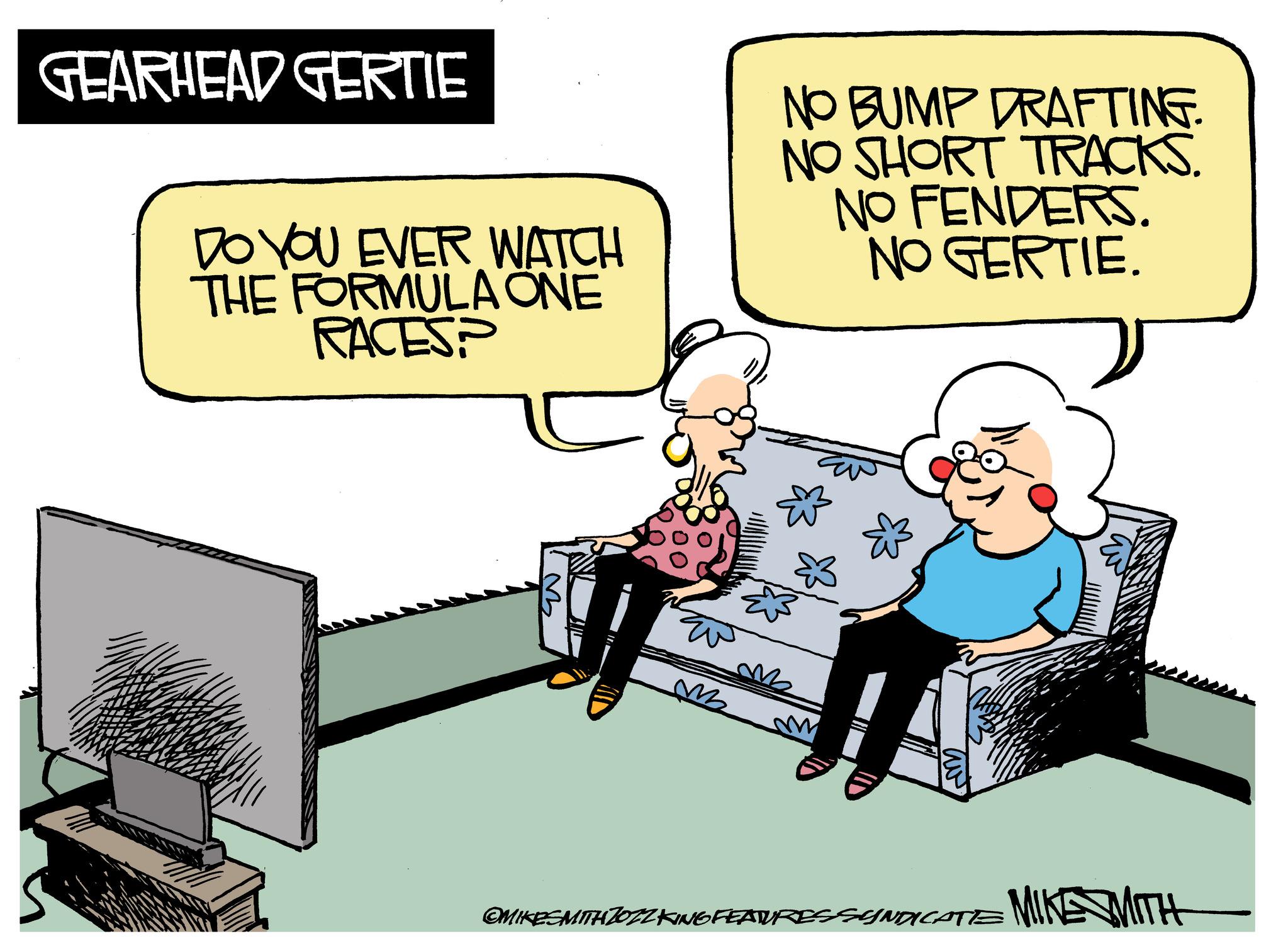 Output device OCR: GEARHEAD GERTIE DO YOU EVER WATCH THE FORMULA ONE RACES? EN m NO BUMP DRAFTING. NO SHORT TRACKS. NO FENDERS. NO GERTIE. OMIKESMITH JOZZ KING FEATURES SYNDICATE MIKE MITH GEARHEAD GERTIE DO YOU EVER WATCH THE FORMULA ONE RACES ? EN m NO BUMP DRAFTING . NO SHORT TRACKS . NO FENDERS . NO GERTIE . OMIKESMITH JOZZ KING FEATURES SYNDICATE MIKE MITH