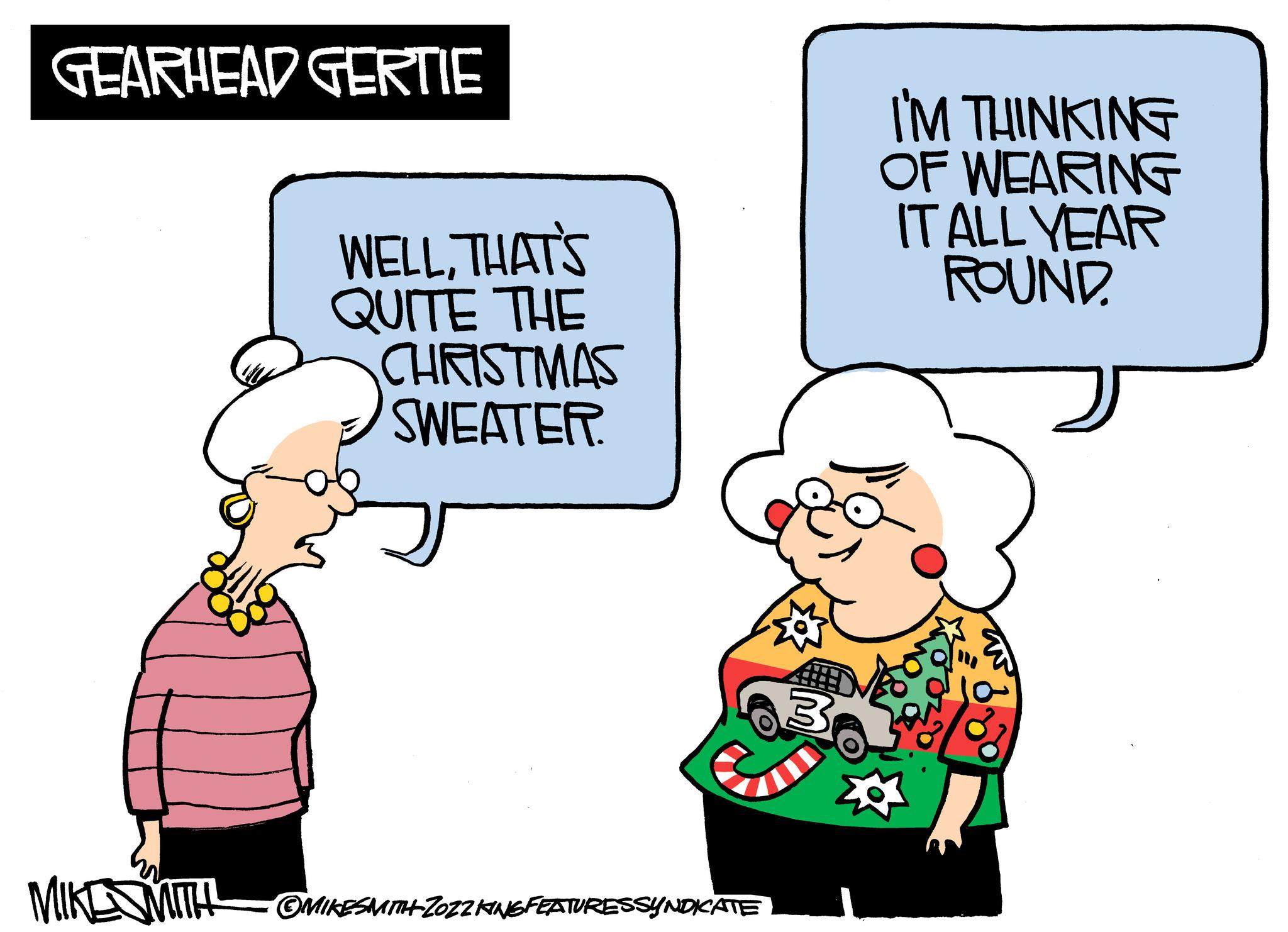 Interaction OCR: GEARHEAD GERTIE MIKE MITH WELLTHAT'S QUITE THE CHRISTMAS SWEATER. OMIKESMITH ZOZ2 KING FEATURESSYNDICATE 3 I'M THINKING OF WEARING IT ALL YEAR ROUND. GEARHEAD GERTIE MIKE MITH WELLTHAT'S QUITE THE CHRISTMAS SWEATER . OMIKESMITH ZOZ2 KING FEATURESSYNDICATE 3 I'M THINKING OF WEARING IT ALL YEAR ROUND .