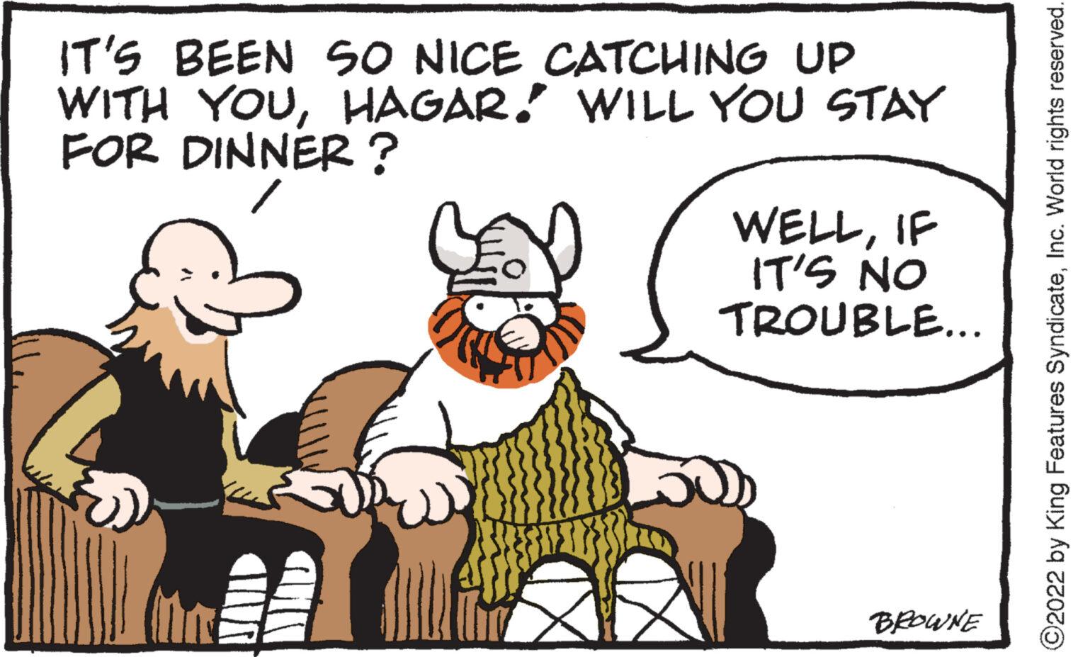 Line OCR: IT'S BEEN SO NICE CATCHING UP WITH YOUHAGAR. WILL YOU STAY FOR DINNER? O 50 WELLIF IT'S NO TROUBLE... BROWNE ?2022 by King Features SyndicateInc. World rights reserved. IT'S BEEN SO NICE CATCHING UP WITH YOUHAGAR . WILL YOU STAY FOR DINNER ? O 50 WELLIF IT'S NO TROUBLE ... BROWNE ?2022 by King Features SyndicateInc. World rights reserved .