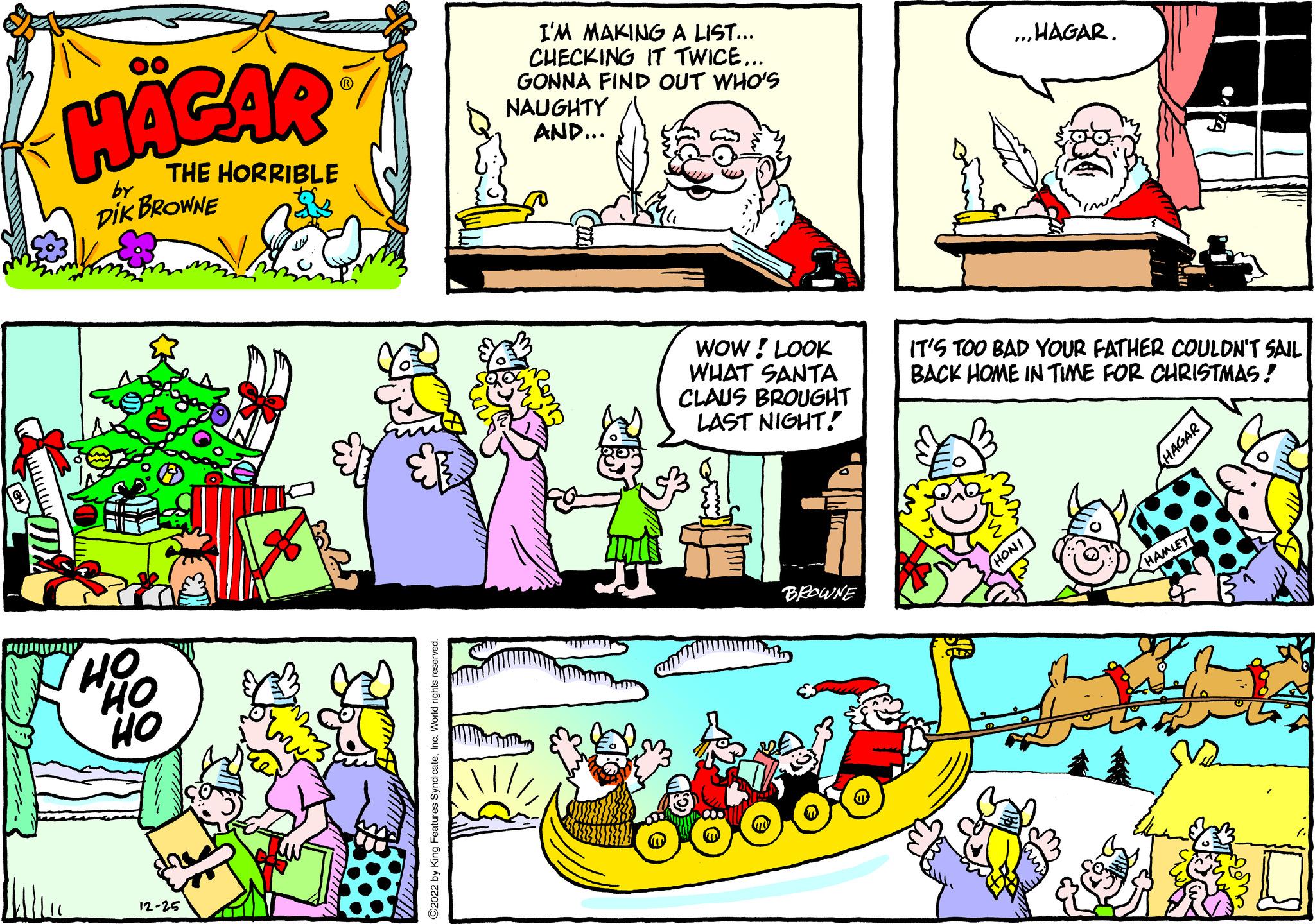 Art OCR: COM HÄGAR THE HORRIBLE by DIK BROWNE HO HO HO 12-25 wwwww U ?2022 by King Features SyndicateInc. World rights reserved. I'M MAKING A LIST... CHECKING IT TWICE... GONNA FIND OUT WHO'S NAUGHTY AND... WOW! LOOK WHAT SANTA CLAUS BROUGHT LAST NIGHT! BROWNE „HAGAR. IT'S TOO BAD YOUR FATHER COULDN'T SAIL BACK HOME IN TIME FOR CHRISTMAS! HONI HAGAR HAMLET COM HÄGAR THE HORRIBLE by DIK BROWNE HO HO HO 12-25 wwwww U ?2022 by King Features SyndicateInc. World rights reserved . I'M MAKING A LIST ... CHECKING IT TWICE ... GONNA FIND OUT WHO'S NAUGHTY AND ... WOW ! LOOK WHAT SANTA CLAUS BROUGHT LAST NIGHT ! BROWNE „ HAGAR . IT'S TOO BAD YOUR FATHER COULDN'T SAIL BACK HOME IN TIME FOR CHRISTMAS ! HONI HAGAR HAMLET
