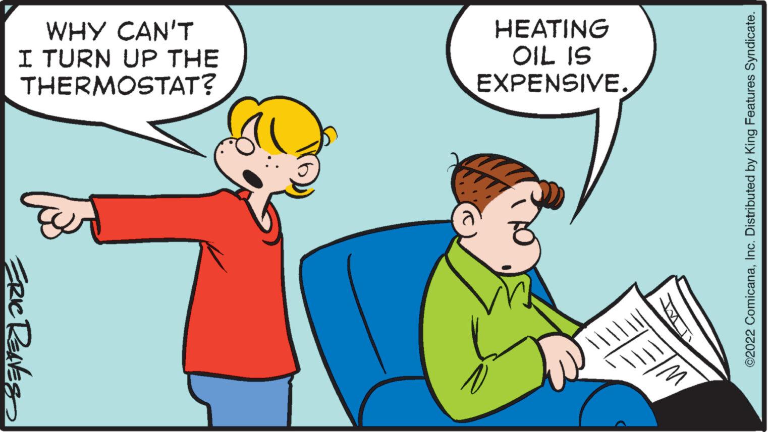 Mammal OCR: WHY CAN'T I TURN UP THE THERMOSTAT? ERIC REAVES HEATING OIL IS EXPENSIVE. a ELE EM ©2022 ComicanaInc. Distributed by King Features Syndicate. WHY CAN'T I TURN UP THE THERMOSTAT ? ERIC REAVES HEATING OIL IS EXPENSIVE . a ELE EM © 2022 ComicanaInc. Distributed by King Features Syndicate .