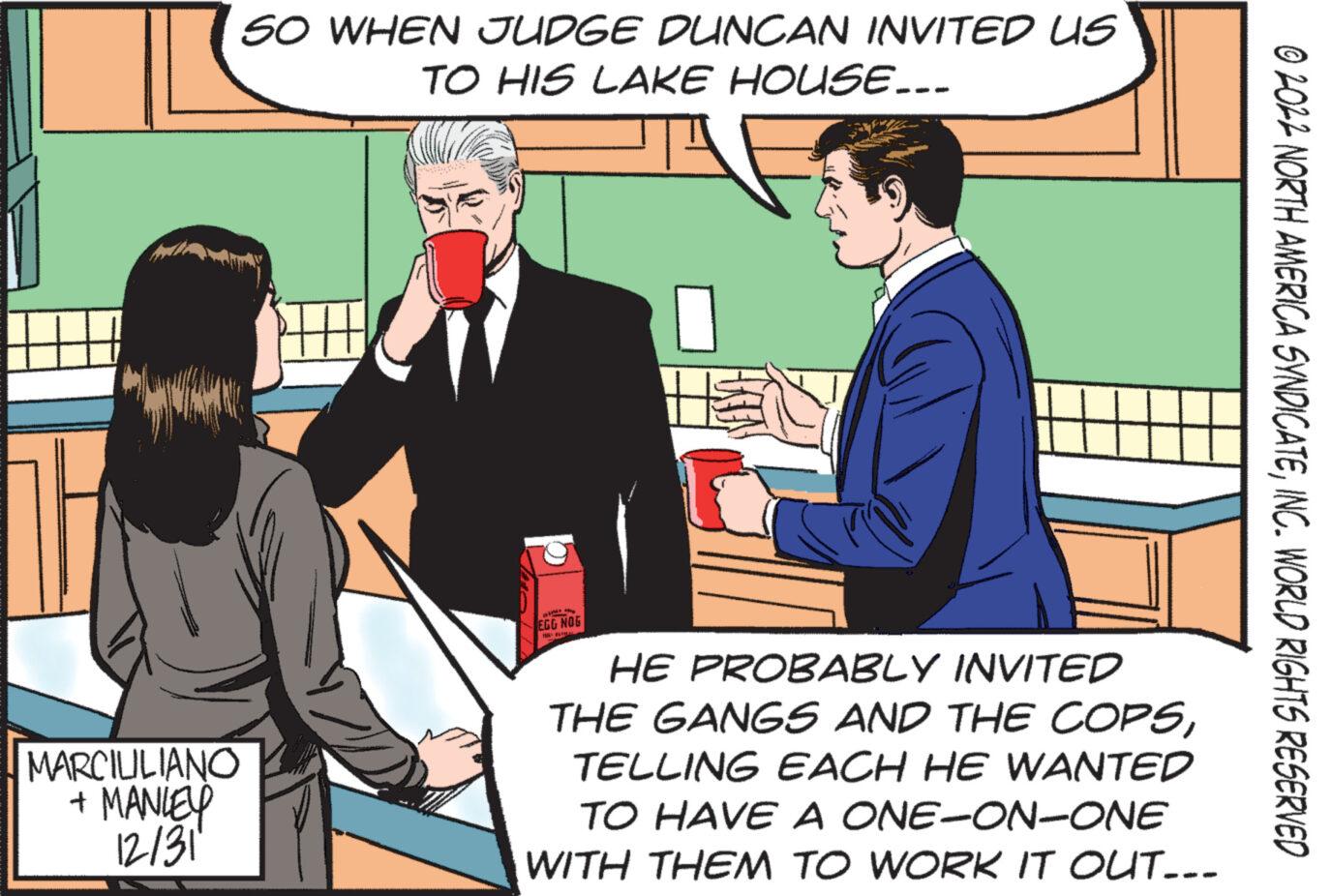 Conversation OCR: MARCIULIANO + MANLEY 12/31 SO WHEN JUDGE DUNCAN INVITED US TO HIS LAKE HOUSE... EGG NOG HE PROBABLY INVITED THE GANGS AND THE COPSTELLING EACH HE WANTED TO HAVE A ONE-ON-ONE WITH THEM TO WORK IT OUT... © 2022 NORTH AMERICA SYNDICATEINC. WORLD RIGHTS RESERVED MARCIULIANO + MANLEY 12/31 SO WHEN JUDGE DUNCAN INVITED US TO HIS LAKE HOUSE ... EGG NOG HE PROBABLY INVITED THE GANGS AND THE COPSTELLING EACH HE WANTED TO HAVE A ONE - ON - ONE WITH THEM TO WORK IT OUT ... © 2022 NORTH AMERICA SYNDICATEINC . WORLD RIGHTS RESERVED