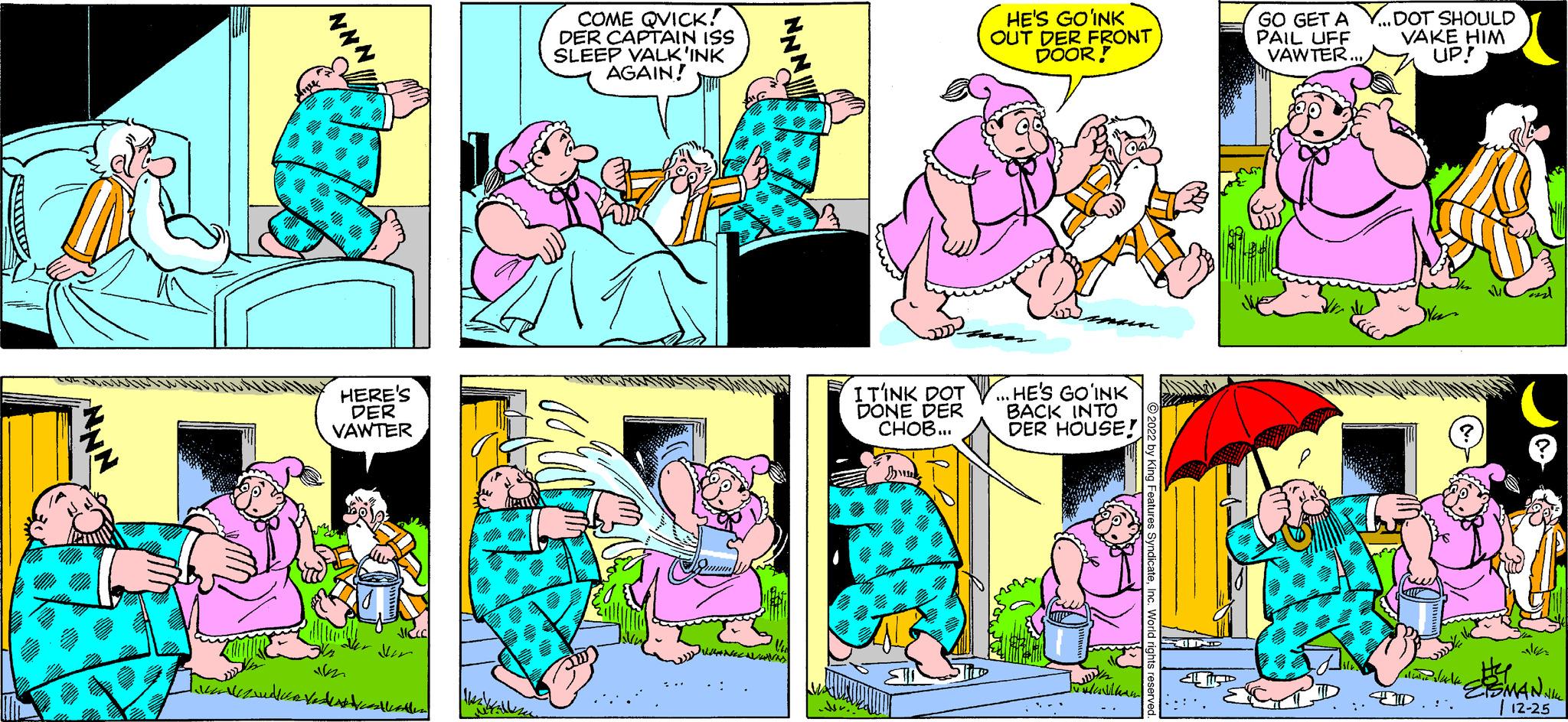 Comic book OCR: Suma NNN HERE'S DER VAWTER uveden COME QVICK! DER CAPTAIN ISS SLEEP VALK'INK AGAIN! m HE'S GOINK OUT DER FRONT DOOR! ITINK DOT. HE'S GOINK DONE DER CHOB... BACK INTO DER HOUSE! www Follkam 2022 by King Features SyndicateInc. World rights reserve IND GO GET A PAIL UFF VAWTER... DOT SHOULD VAKE HIM UP! $4 "ESMANNILL 12-25 lain dala Suma NNN HERE'S DER VAWTER uveden COME QVICK ! DER CAPTAIN ISS SLEEP VALK'INK AGAIN ! m HE'S GOINK OUT DER FRONT DOOR ! ITINK DOT . HE'S GOINK DONE DER CHOB ... BACK INTO DER HOUSE ! www Follkam 2022 by King Features SyndicateInc. World rights reserve IND GO GET A PAIL UFF VAWTER ... DOT SHOULD VAKE HIM UP ! $ 4 " ESMANNILL 12-25 lain dala