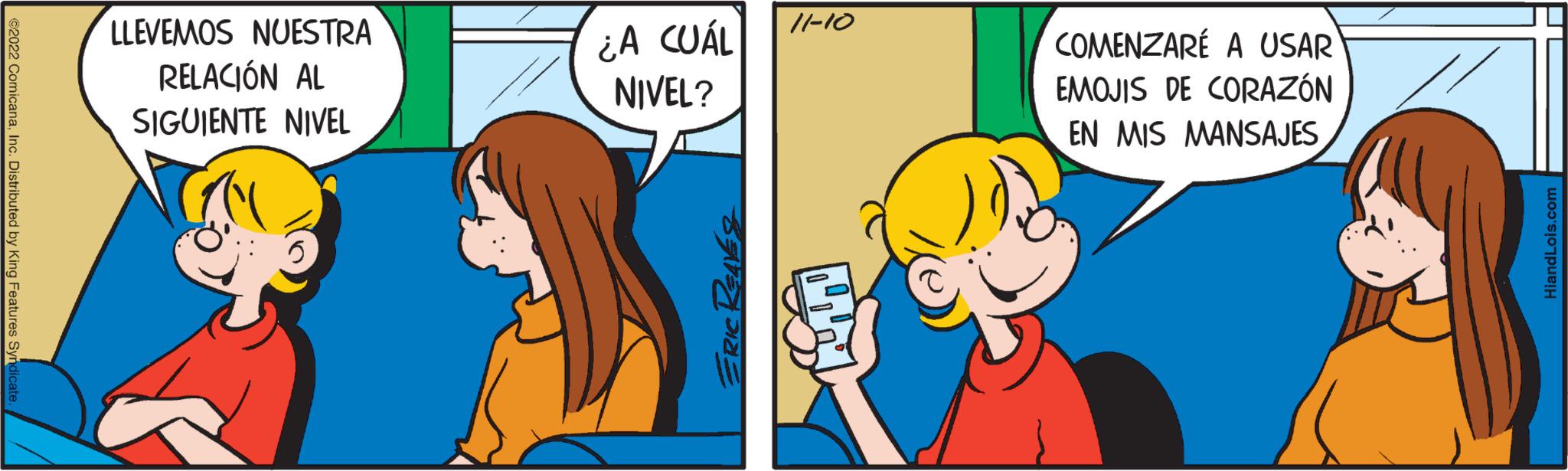 Finger OCR: ?2022 ComicanaInc. Distributed by King Features Syndicate. LLEVEMOS NUESTRA RELACIÓN AL SIGUIENTE NIVEL ¿A CUÁL NIVEL? ERIC REAVES 11-10 COMENZARE A USAR EMOJIS DE CORAZÓN EN MIS MANSAJES HiandLois.com ?2022 ComicanaInc. Distributed by King Features Syndicate . LLEVEMOS NUESTRA RELACIÓN AL SIGUIENTE NIVEL ¿ A CUÁL NIVEL ? ERIC REAVES 11-10 COMENZARE A USAR EMOJIS DE CORAZÓN EN MIS MANSAJES HiandLois.com